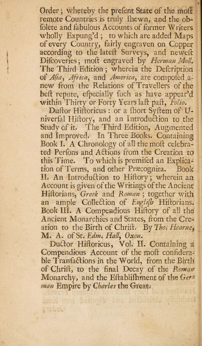 Order; whereby the prefent State of the moil remote Countries is truly fhewn, and the ob- folete and fabulous Accounts of former Writers wholly Expung’d ; to which are added Maps of every Country, fairly engraven on Copper according to the lateft Surveys, and neweft Difcoveries; mold engraved by Herman MolL The Third Edition ; wherein the Defcription of Afia^ Africa, and America, are competed.a- new from the Relations of Travellers of the beft repute, efpecially fuch as have appear’d within Thirty or Forty Years laid paft, Folio. Duldor Hildoricus : or a iliort Syldem of U- niverfal Hiftory, and an Introduction to the Study of it. The Third Edition, Augmented and Improved* In Three Books. Containing Book L A Chronology of all the mold celebra¬ ted Perlons and Actions from the Creation -to this Time. To which is premifed an Explica¬ tion of Terms, and other Pnecognita. Book IL An Introduction to Hiftory; wherein an Account is given of the Writings of the Ancient Hiftorians, Greek and Roman ; together with an ample Collection of Englifb Hiftorians* Book III. A Compendious Hiftory of all the Ancient Monarchies and States, from the Cre¬ ation to the Birth of Chrift. By Tho« Hearne$ M* A. of St* Edtot Hally Oxon. DuCtor Hildoricus, Vol. II. Containing g Compendious Account of the mold confidera- ble TranfaCtions in the World, from the Birth of Chrift, to the final Decay of the Roman Monarchy, and the Eftablifhment of the Ger- man Empire by Charles the Great*