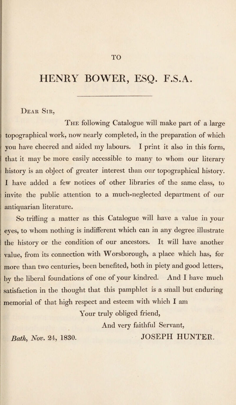 HENRY BOWER, ESQ. F.S.A. Dear Sir. The following Catalogue will make part of a large topographical work, now nearly completed, in the preparation of which you have cheered and aided my labours. I print it also in this form, 1 that it may be more easily accessible to many to whom our literary i history is an object of greater interest than our topographical history. I have added a few notices of other libraries of the same class, to ; invite the public attention to a much-neglected department of our [ antiquarian literature. So trifling a matter as this Catalogue will have a value in your eyes, to whom nothing is indifferent which can in any degree illustrate the history or the condition of our ancestors. It will have another ; value, from its connection with Worsborough, a place which has, for more than two centuries, been benefited, both in piety and good letters, by the liberal foundations of one of your kindred. And I have much satisfaction in the thought that this pamphlet is a small but enduring memorial of that high respect and esteem with which I am Your truly obliged friend, And very faithful Servant, Bath,, Nov. 24, 1830. JOSEPH HUNTER,