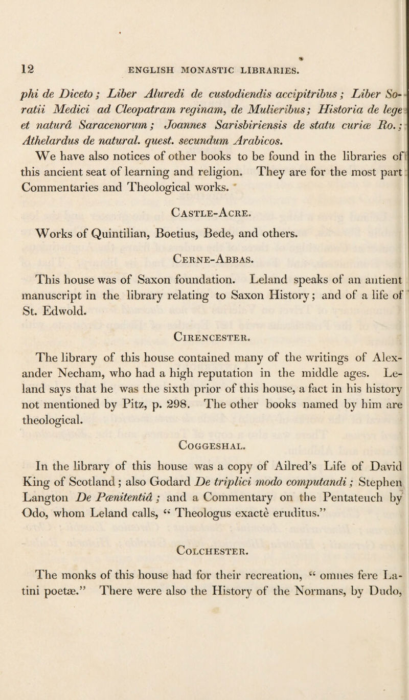 phi de Diceto; Liber Aluredi de custodiendis accipitribus; Liber So- ratii Medici ad Cleopatram reginam, de Mulieribus; Historia de lege et natura Saracenorum; Joannes Sarisbiriensis de statu curice Ro.; Athelardus de natural, quest, secundum Arabicos. We have also notices of other books to be found in the libraries of this ancient seat of learning and religion. They are for the most part Commentaries and Theological works. Castle-Acre, Works of Quintilian, Boetius, Bede, and others. Cerne- Abbas. This house was of Saxon foundation. Leland speaks of an antient manuscript in the library relating to Saxon History; and of a life of St. Edwold. Cirencester. The library of this house contained many of the writings of Alex¬ ander Necham, who had a high reputation in the middle ages. Le¬ land says that he was the sixth prior of this house, a fact in his history not mentioned by Pitz, p. 298. The other books named by him are theological. CoGGESHAL. In the library of this house was a copy of Ailred’s Life of David King of Scotland ; also Godard De triplici modo computandi; Stephen Langton De Pcenitentia ; and a Commentary on the Pentateuch by Odo, whom Leland calls, u Theologus exacte eruditus.” Colchester. The monks of this house had for their recreation, u onmes fere La- tini poetae.” There were also the History of the Normans, by Dudo,