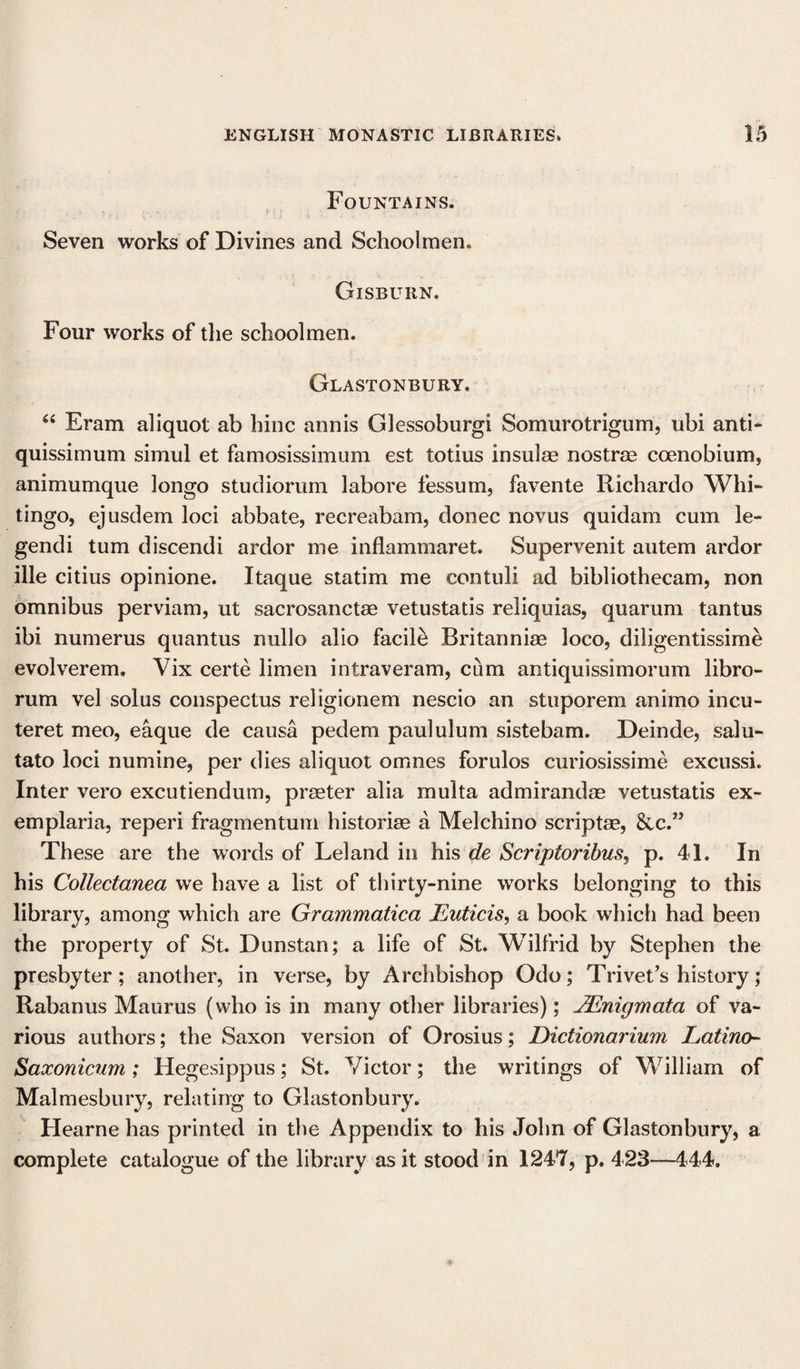 Fountains. Seven works of Divines and Schoolmen. Gisbuiin. Four works of the schoolmen. Glastonbury. “ Eram aliquot ab hinc annis Glessoburgi Somurotrigum, ubi anti- quissimum simul et famosissimum est totius insulae nostrae coenobium, animumque longo studiorum labore fessum, favente Richardo Whi- tingo, ejusdem loci abbate, recreabam, donee novus quidam cum le- gendi turn discendi ardor me inflammaret. Supervenit autem ardor ille citius opinione. Itaque statim me contuli ad bibliothecam, non omnibus perviam, ut sacrosanctae vetustatis reliquias, quarum tantus ibi numerus quantus nullo alio facile Britanniae loco, diligentissime evolverem. Vix certe limen intraveram, cum antiquissimorum libro- rum vel solus conspectus religionem nescio an stuporem animo incu- teret meo, eaque de causa pedem paululum sistebam. Deinde, salu- tato loci numine, per dies aliquot omnes forulos curiosissime excussi. Inter vero excutiendum, prater alia multa admirandae vetustatis ex¬ emplar] a, reperi fragmentum historiae a Melchino scriptae, &amp;c.” These are the words of Leland in his de Scriptoribus, p. 41. In his Collectanea we have a list of thirty-nine works belonging to this library, among which are Grammatica JLuticis, a book which had been the property of St. Dunstan; a life of St. Wilfrid by Stephen the presbyter; another, in verse, by Archbishop Odo; Trivet’s history; Rabanus Maurus (who is in many other libraries); JEnigmata of va¬ rious authors; the Saxon version of Orosius; Dictionarium Latino- Saxonicum; Hegesippus; St. Victor; the writings of William of Malmesbury, relating to Glastonbury. Hearne has printed in the Appendix to his John of Glastonbury, a complete catalogue of the library as it stood in 1247, p. 423—444.