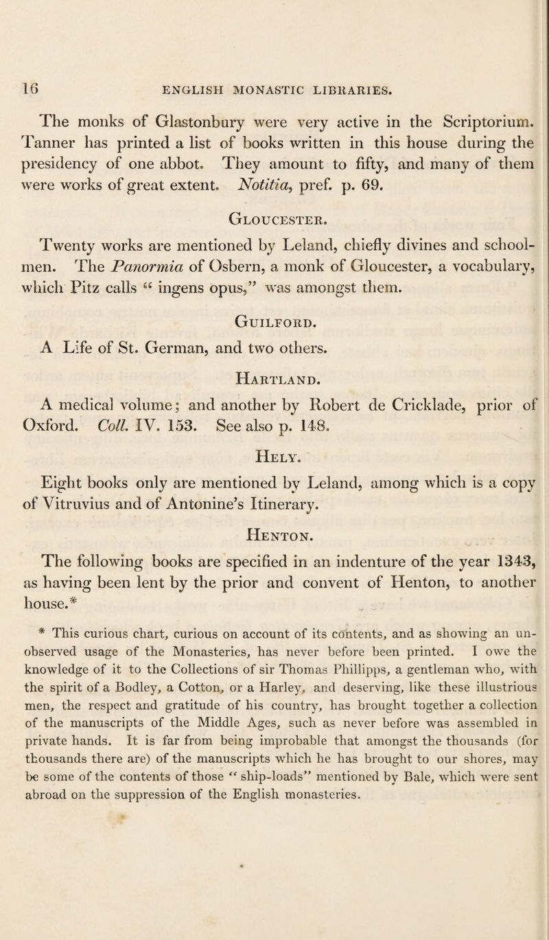 The monks of Glastonbury were very active in the Scriptorium. Tanner has printed a list of books written in this house during the presidency of one abbot. They amount to fifty, and many of them were works of great extent. Notitia, pref. p. 69. Gloucester. Twenty works are mentioned by Leland, chiefly divines and school¬ men. The Panormia of Osbern, a monk of Gloucester, a vocabulary, which Pitz calls fi£ ingens opus,” was amongst them. Guilford. A Life of St. German, and two others. Hartland. A medical volume; and another by Robert de Cricklade, prior of Oxford. Coll. IV. 153. See also p. 148. Hely. Eight books only are mentioned by Leland, among which is a copy of Vitruvius and of Antonine’s Itinerary. Henton. The following books are specified in an indenture of the year 1343, as having been lent by the prior and convent of Henton, to another house.* * This curious chart, curious on account of its contents, and as showing an un¬ observed usage of the Monasteries, has never before been printed. I owe the knowledge of it to the Collections of sir Thomas Phillipps, a gentleman who, with the spirit of a Bodley, a Cotton, or a Harley, and deserving, like these illustrious men, the respect and gratitude of his country, has brought together a collection of the manuscripts of the Middle Ages, such as never before was assembled in private hands. It is far from being improbable that amongst the thousands (for thousands there are) of the manuscripts which he has brought to our shores, may be some of the contents of those “ ship-loads” mentioned by Bale, which were sent abroad on the suppression of the English monasteries.