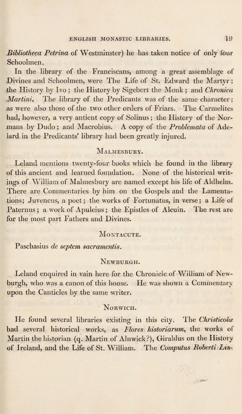 Bibliotheca Petrina of Westminster) he has taken notice of only four Schoolmen. In the library of the Franciscans, among a great assemblage of Divines and Schoolmen, were The Life of St. Edward the Martyr; the History by Ivo ; the History by Sigebert the Monk ; and Chronica Martini, The library of the Predicants was of the same character; as were also those of the two other orders of Friars. The Carmelites had, however, a very antient copy of Solinus; the History of the Nor¬ mans by Dudo; and Macrobius. A copy of the Problemata of Ade- lard in the Predicants’ library had been greatly injured. Malmesbury. Leland mentions twenty-four books which he found in the library of this ancient and learned foundation. None of the historical writ¬ ings of William of Malmesbury are named except his life of Aldhelm. There are Commentaries by him on the Gospels and the Lamenta¬ tions; Juvencus, a poet; the works of Fortunatus, in verse; a Life of Paternus ; a work of Apuleius; the Epistles of Aleuin. The rest are for the most part Fathers and Divines. Mo NT ACUTE. Paschasius de septem sacramentis. Newburgh. Leland enquired in vain here for the Chronicle of William of New¬ burgh, who was a canon of this house. He was shown a Commentary upon the Canticles by the same writer. Norwich. He found several libraries existing in this city. The Christicolas had several historical works, as Flores historiarum, the works of Martin the historian (q. Martin of Alnwick ?), Giraldus on the History of Ireland, and the Life of St. William. The Computus Itoberii Lin-