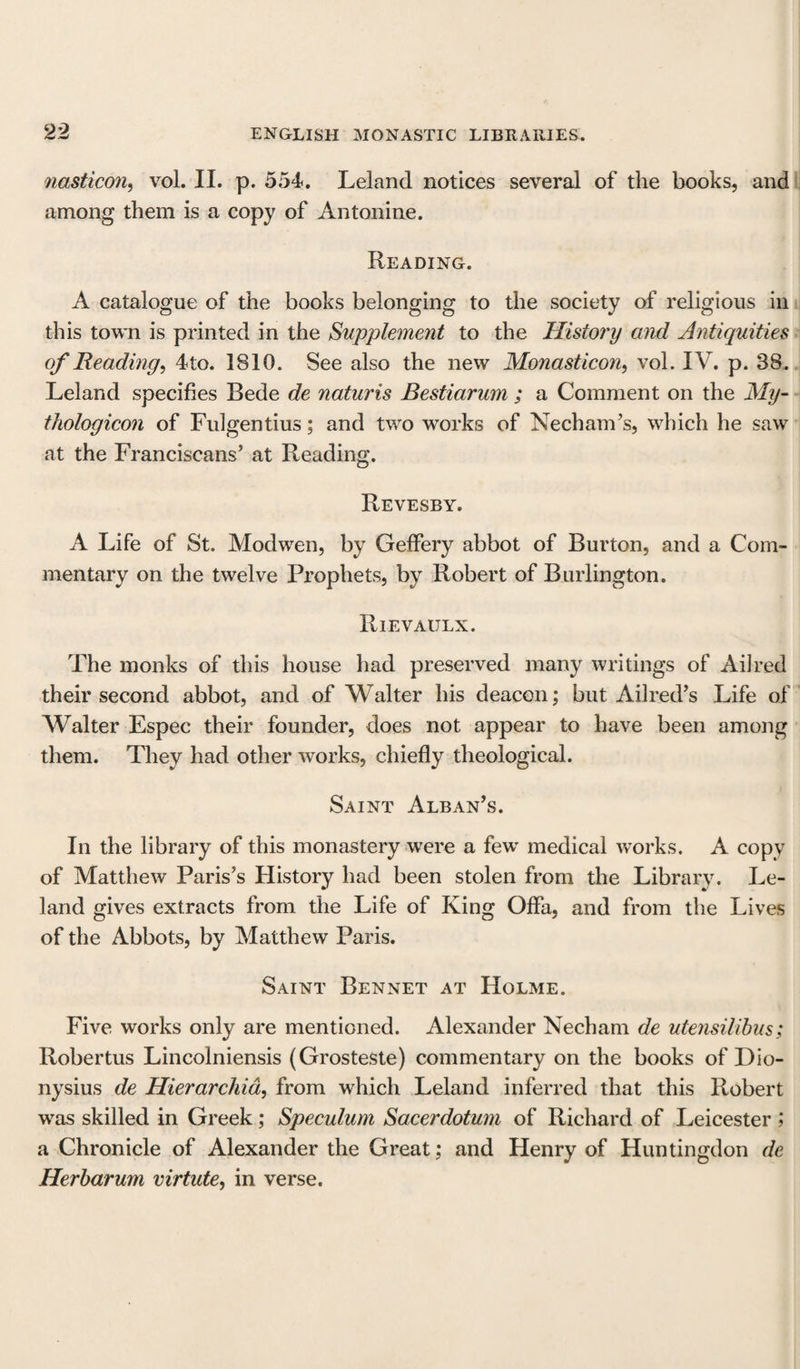 nasticon, vol. II. p. 554. Leland notices several of the books, and among them is a copy of Antonine. Reading. A catalogue of the books belonging to the society of religious in this town is printed in the Supplement to the History and Antiquities of Heading, 4to. 1810. See also the new Monasticon, vol. IV. p. 38. Leland specifies Bede de naturis Bestiarum ; a Comment on the My- thologicon of Fulgentius; and two works of Necham’s, which he saw at the Franciscans’ at Reading. Revesby. A Life of St. Modwen, by Geffery abbot of Burton, and a Com¬ mentary on the twelve Prophets, by Robert of Burlington. Rievaulx. The monks of this house had preserved many writings of Ail red their second abbot, and of Walter his deacon; but Ailred’s Life of Walter Espec their founder, does not appear to have been among them. They had other works, chiefly theological. Saint Alban’s. In the library of this monastery were a few medical works. A copy of Matthew Paris’s History had been stolen from the Library. Le¬ land gives extracts from the Life of King OfFa, and from the Lives of the Abbots, by Matthew Paris. Saint Bennet at Holme. Five works only are mentioned. Alexander Necham de utensilibus; Robertus Lincolniensis (Grosteste) commentary on the books of Dio¬ nysius de Hierarchia, from which Leland inferred that this Robert was skilled in Greek; Speculum Sacerdotum of Richard of Leicester ; a Chronicle of Alexander the Great; and Henry of Huntingdon de Herbarum virtute, in verse.