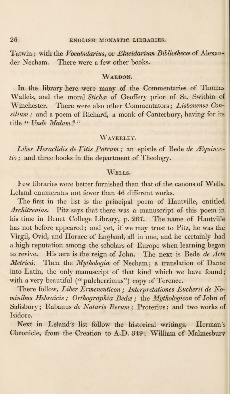 Tatwin; with the Vocabularius, or Elucidarium Bibliotheca of Alexan¬ der Necham. There were a few other books. Wardon. In the library here were many of the Commentaries of Thomas Walleis, and the moral Stichce of Geoffery prior of St. Swithin of Winchester. There were also other Commentators; Lisbonense Con¬ silium ; and a poem of Richard, a monk of Canterbury, having for its title “ Unde Malum ? ” Waverley. Liber Heraclidis cle Vitis Patrum ; an epistle of Bede de JEquinoc- tio ; and three books in the department of Theology. Wells. I ew libraries were better furnished than that of the canons of Wells. Leland enumerates not fewer than 46 different works. The first in the list is the principal poem of Hautville, entitled Architrenius. Pitz says that there was a manuscript of this poem in his time in Benet College Library, p. 267. The name of Hautville has not before appeared; and yet, if we may trust to Pitz, he was the Virgil, Ovid, and Horace of England, all in one, and he certainly had a high reputation among the scholars of Europe when learning began to revive. His aera is the reign of John. The next is Bede de Arte Metrica. Then the Mythologia of Necham; a translation of Dante into Latin, the only manuscript of that kind which we have found; with a very beautiful (“ pulcherrimus”) copy of Terence. There follow, Liber Ermeneuticon ; Interpretationes Eucherii de No¬ minibus Hebraicis ; Orthographia Beda ; the Mythologicon of John of Salisbury; Rabanus de Naturis Rerum ; Proterius; and two works of Isidore. Next in Leland’s list follow the historical writings. Herman’s Chronicle, from the Creation to A.D. 349; William of Malmesbury