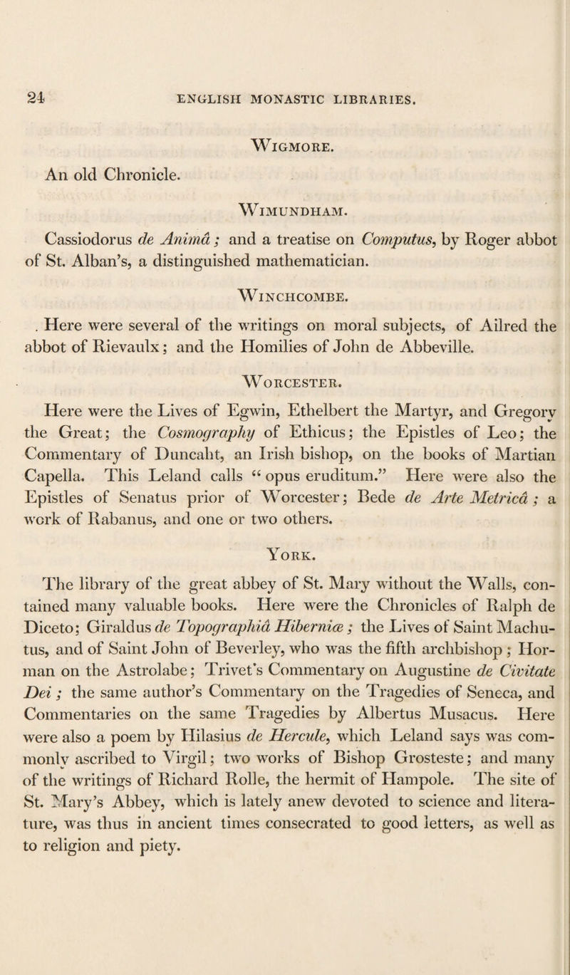 An old Chronicle. WlGMORE. WlMUNDHAM. Cassiodorus de Anima ; and a treatise on Computus, by Roger abbot of St. Alban’s, a distinguished mathematician. Winchcombe. . Here were several of the writings on moral subjects, of Ailred the abbot of Rievaulx; and the Homilies of John de Abbeville. Worcester. Here were the Lives of Egwin, Ethelbert the Martyr, and Gregory the Great; the Cosmography of Ethicus; the Epistles of Leo; the Commentary of Duncaht, an Irish bishop, on the books of Martian Capella. This Leland calls “ opus eruditum.” Here were also the Epistles of Senatus prior of Worcester; Rede de Arte Metricd ; a work of Rabanus, and one or two others. York. The library of the great abbey of St. Mary without the Walls, con¬ tained many valuable books. Here were the Chronicles of Ralph de Diceto; Giraldus de Topographia Hibernice; the Lives of Saint Machu- tus, and of Saint John of Beverley, who was the fifth archbishop ; Hor- man on the Astrolabe; Trivet's Commentary on Augustine de Civitate Dei ; the same author’s Commentary on the Tragedies of Seneca, and Commentaries on the same Tragedies by Albertus Musacus. Here were also a poem by Ililasius de Hercule, which Leland says was com- monlv ascribed to Virgil; two works of Bishop Grosteste; and many of the writings of Richard Rolle, the hermit of Ham pole. The site of St. Mary’s Abbey, which is lately anew devoted to science and litera¬ ture, was thus in ancient times consecrated to good letters, as well as to religion and piety.