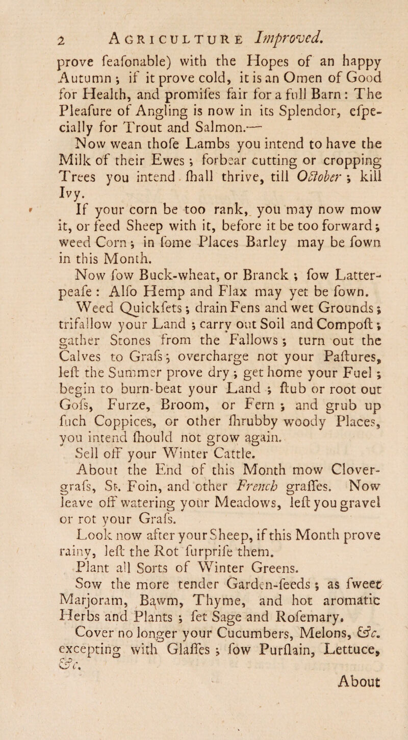 prove feafonable) with the Hopes of an happy Autumn ; if it prove cold, it is an Omen of Good for Health, and promifes fair fora full Barn: The Pleafure of Angling is now in its Splendor, efpe- cially for Trout and Salmon.'— Now wean thofe Lambs you intend to have the Milk of their Ewes ; forbear cutting or cropping Trees you intend fhall thrive, till Qftobcr ; kill Ivy. If your corn be too rank, you may now mow it, or feed Sheep with it, before it be too forward; weed Corn; in foine Places Barley may be fown in this Month. Now low Buck-wheat, or Branck ; fow Latter- peafe : Alfo Hemp and Flax may yet be fown. Weed Quickfets; drain Fens and wet Grounds; trifallow your Land ; carry out Soil and Compoft ; gather Stones from the Fallows ; turn out the Calves to Grafs; overcharge not your Paftures, left the Summer prove dry ; get home your Fuel ; begin to burn-beat your Land ; Hub or root out Gofs, Furze, Broom, or Fern ; and grub up fiich Coppices, or other fhrubby woody Places, you intend fhould not grow again. Sell off your Winter Cattle. About the End of this Month mow Clover- grafs, St. Foin, and other French graffes. Now leave off watering your Meadows, left you gravel or rot your Grafs. Look now after your Sheep, if this Month prove rainy, left the Rot furprife them. Plant all Sorts of Winter Greens. Sow the more tender Garden-feeds; as fweet Marjoram, Bawrn, Thyme, and hot aromatic Herbs and Plants ; fet Sage and Rofemary. Cover no longer your Cucumbers, Melons, £sk. excepting with Glaffes ; fow Purftain, Lettuce, About