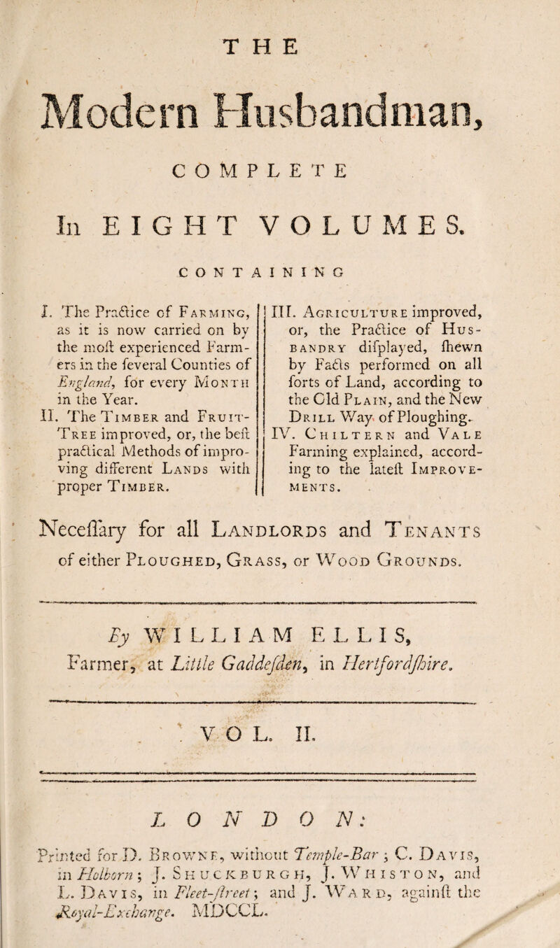 \ COMPLETE In EIGHT VOL U M E S. CONTAINING X. The Pre.dice of Farming, as it is now carried on by the moil experienced Farm¬ ers in the feveral Counties of England, for every Month in the Year. II. The Timber and Fruit- Tree improved, or, the bed practical Methods of impro¬ ving different Lands with proper Timber. III. Agriculture improved, or, the Pradice of Hus¬ bandry difplayed, fhewn by Fads performed on all forts of Land, according to the Cld Plain, and the New Drill Way of Ploughing^ IV. Chiltern and Vale Farming explained, accord¬ ing to the lateft Improve¬ ments. Neceflary for all Landlords and Tenants cf either Ploughed, Grass, or Wood Grounds. By W ILLIAM E L L I S, Farmer, at Little Gaddefden, in Hertfordjhire. . ' V O L. II. . --- — ■ - ■ -----.-- -.- --- ------. - - L O N D O N: Printed for D. Browne, without Temple-Bar > C. Davis, in Hoik or n ; j. Skuckburgh, j. W H iston, and L. Davis, in Fleet-Jlreet; and J. Ward, again ft the Jieyal-Ext havge. MDCCL.