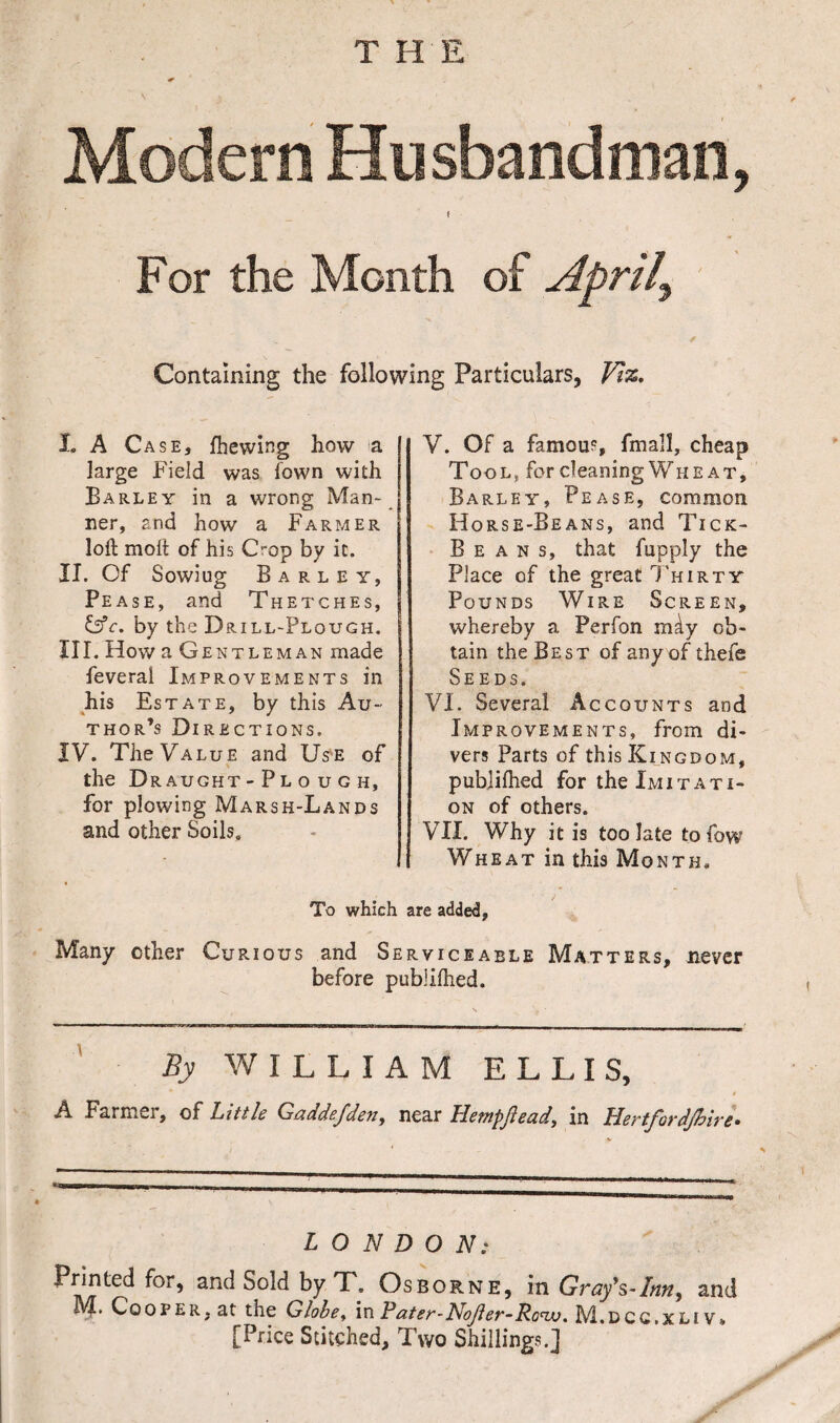 Modern Husbandman, For the Month of Aprils Containing the following Particulars, Viz, I. A Case, fhewing how a large Field was town with Barley in a wrong Man¬ ner, and how a Farmer loft molt of his Ct-op by it. II. Of Sowiug Barley, Pease, and Thetches, by the Drill-Plough. III. How a Gentleman made feverai Improvements in his Estate, by this Au¬ thor’s Directions. IV. The Value and Use of the Dr aught - P l o u G H, for plowing Marsh-Lands and other Soils. V. Of a famous, fmall, cheap Tool, for cleaning Wheat, Barley, Pease, common Horse-Beans, and Tick- Beans, that fupply the Place of the great Thirty Pounds Wire Screen, whereby a Perfon mdy ob¬ tain the Best of any of thefe Seeds. VI. Several Accounts and Improvements, from di¬ vers Parts of this Kingdom, publilhed for the Imitati¬ on of others. VII. Why it is too late to fow Wheat in this Month. To which are added, Many ether Curious and Serviceable Matters, never before piiblilhed. By WILLIAM ELLIS, * * A Farmer, of Little Gaddefden, near Hempftead, in Hertfordjhire• LONDON: Printed for, and Sold by T. Osborne, in Gray's-Inn, and Af. Cooper, at the Globe, in Pater-Nojler-Roiv. M.dcc.xliv* [Price Stitched, Two Shillings.]