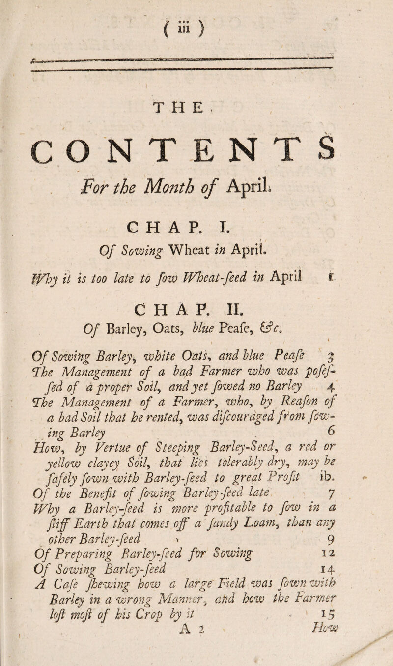 CONTENT For the Month of ApriL CHAP. I. t / Of Sowing Wheat in April. Why it is too late to fow Wheat-feed in April CHAP, II. Of Barley, Oats, blue Peafe, Of Sowing Barley, white Oats, and blue Peafe ‘The Management of a bad Farmer who was pofej- fed of a proper Soily and yet fowed no Barley 4 Lhe Management of a Farmer, who, by Reafon of a bad Soil that he rented, was difcourdged from few- ing Barley 6 How, by Vertue of Steeping Barley-Seed, a red or yellow clayey Soii that lies tolerably dry, may be fafely fownwith Barley-feed to great Profit ib« Of the Benefit of fowing Barley feed late 7 Why a Barley-feed is more profitable to fow in a fiiff Fourth that comes off a fandy Loam, than ary other Barley feed •. 9 Of Preparing Bar ley feed for Sowing 12 Of Sowing Barley-feed 14 A Cafe jhewing how a large Field was fown with Barley in a wrong Manner> and how the Farmer loft mofi of his Crop by it * 15 A 2 How