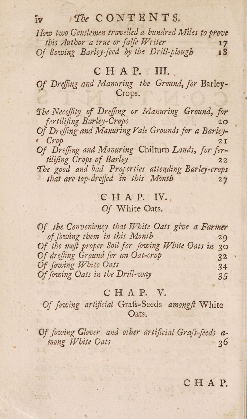 How two Gentlemen travelled a hundred Miles to prove this Author a true or falfe Writer 17 Of Sowing Barley feed by the Drill-plough 1S CHAR III. Of Dreffing and Manuring the Ground, for Barley- Crops. The Neceffily of Dr effing or Manuring Ground, for fertilifing Barley-Crops 20 Of Drejfing and Manuring Vale Grounds for a Barley- * Crop 21 Of Dreffing and Manuring Chilturn Lands, for fer¬ tilijing Crops of Barley 2 2 The good and bad Properties attending Barley-crops - that are top-drejfed in this Month 2 7 CHAP. IV. Of White Oats. Of the ConVeniency that White Oats give a Farmer of fowing them in this Month 29 Of the moft proper Soil for fowing White Oats in 30 Of dreffing Ground for an Oat-crop 32 Of fowing White Oats 34 Offowing Oats in the Dr ill-way 33 / \ c e a p. v. Of fowing artificial Grafs-Seeds among ft White Oats. Of jowing Clover and other artificial Grafs-feeds a* mong White Oats 36 < CHAP.