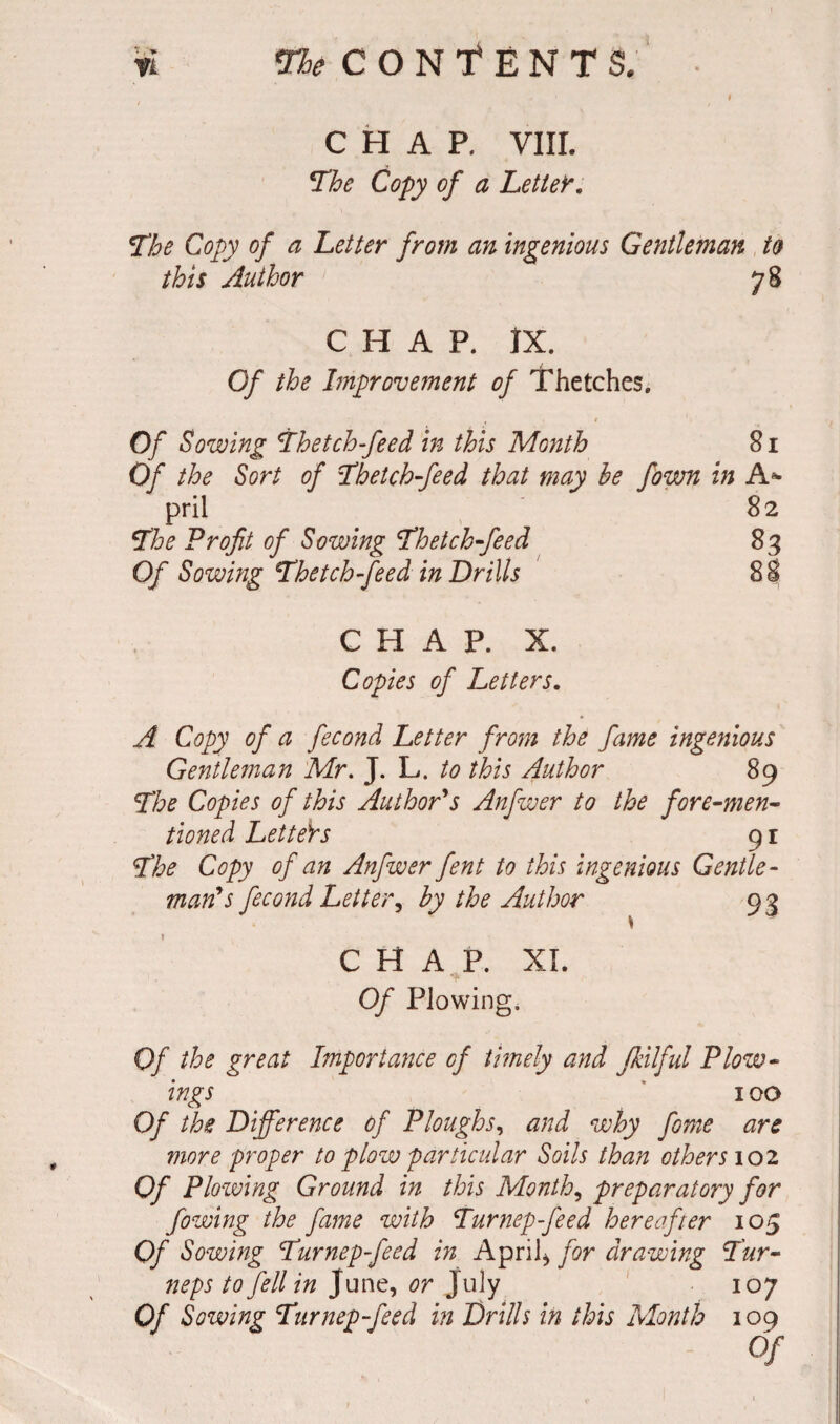 CHAP, VIII. The Copy of a Letter. The Copy of a Letter from an ingenious Gentleman to this Author 78 CHAP. IX. Of the Improvement of Thetches. Of Sowing Thetch-feed in this Month 81 Of the Sort of Thetch-feed that may he fown in A* pril 82 The Profit of Sowing Thetch-feed 83 Of Sowing Thetch-feed in Drills 88 CHAP. X. Copies of Letters. A Copy of a fecond Letter from the fame ingenious Gentleman Mr. J- L- to this Author 89 The Copies of this Author's Anfwer to the fore-men¬ tioned LetteY s 9 r The Copy of an Anfwer fent to this ingenious Gentle¬ man's fecond Letter, by the Author 93 CHAP. XI. Of Plowing. Of the great Importance of timely and Jkilful PLiv¬ ings 100 Of the Difference of Ploughs, and why fome are more proper to plow particular Soils than others 102 Of Plowing Ground in this Month, preparatory for fowing the fame with Turnep-feed hereafter 105 Of Sowing Turnep-feed in April* for drawing Tur- neps to fell in June, or July 107 Of Sowing Turnep-feed in Drills in this Month 109 Of