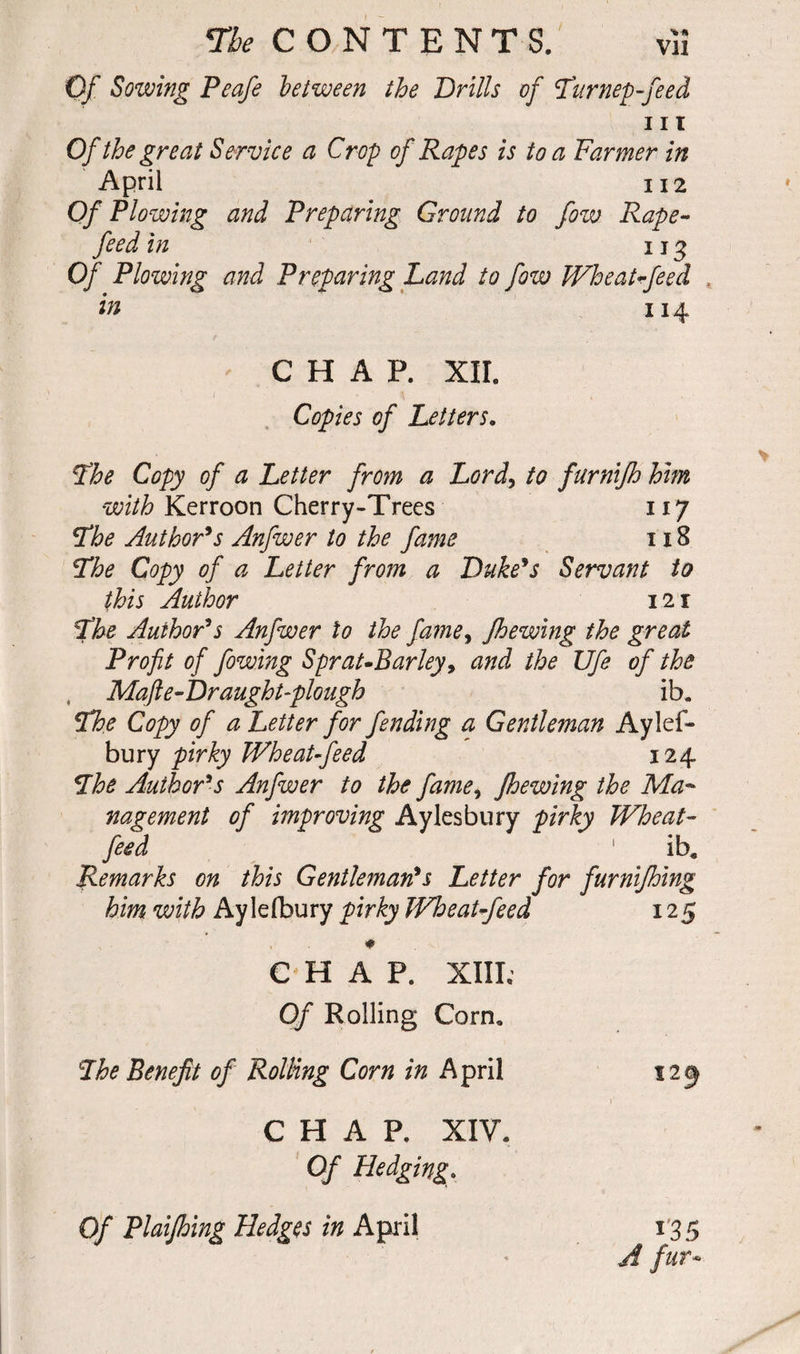 V* Vll The CONTENTS. Of Sowing Peafe between the Drills of Pur rep-feed m Of the great Service a Crop of Rapes is to a Farmer in April 112 Of Plowing and Preparing Ground to fow Rape- feed in 113 Of Plowing and Preparing Land to fow Wheat-feed in 114 CHAP. XII. Copies of Letters. The Copy of a Letter from a Lord, to furnifh him with Kerroon Cherry-Trees 117 The Author’s Anfwer to the fame 118 The Copy of a Letter from a Duke’s Servant to this Author 12 r The Author’s Anfwer to the fame, Jhewing the great Profit of fowing Sprat-Barley, and the Ufe of the , Mafte-Dr aught-plough ib. The Copy of a Letter for fending a Gentleman Aylef- bury pirky Wheat-feed 124 The Author’s Anfwer to the fame, Jhewing the Ma¬ nagement of improving Aylesbury pirky Wheat- feed 1 ib. Remarks on this Gentleman’s Letter for furnifhing him with Aylefbury pirky Wheat-feed 125 CHAP. XIII; Of Rolling Corn. The Benefit of Rolling Corn in April CHAP. XIV. Of Hedging. Of Plaifhing Hedges in April 135 A fur-