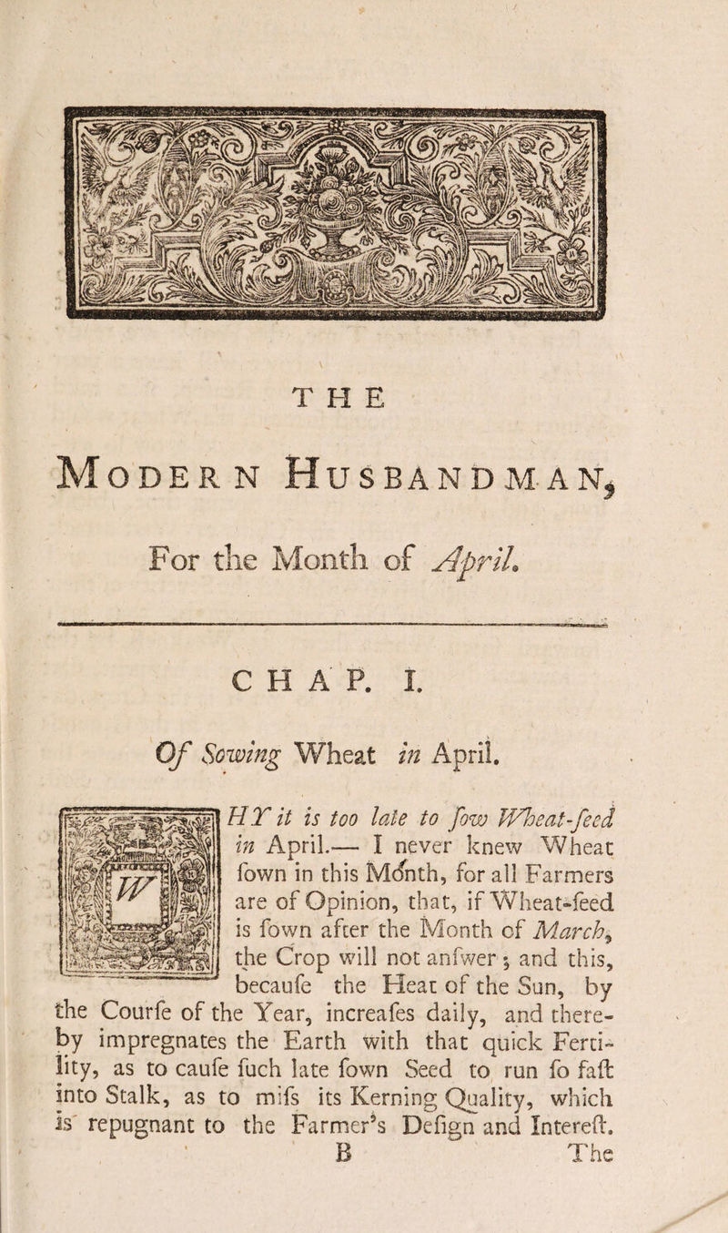 Modern Husbandman, For the Month of April. C H A P. I. Of Sowing Wheat in April, HT it is too late to fow Wheat-feed in April.— I never knew Wheat Town in this Mdnth, for all Farmers are of Opinion, that, if Wheat-feed is fown afcer the Month of March* the Crop will not anfwer and this, becaufe the Heat of the Sun, by the Courfe of the Year, increafes daily, and there- by impregnates the Earth with that quick Ferti¬ lity, as to caufe fuch late fown Seed to run fo fad into Stalk, as to mifs its Kerning Quality, which is repugnant to the Farmer’s Defign and Intered, B  The