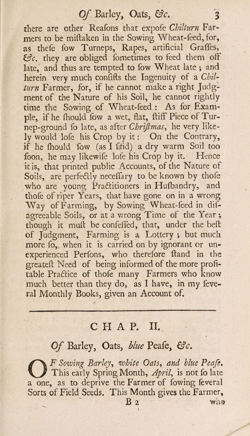 there are other Reafons that expofe Chilturn Far¬ mers to be miflaken in the Sowing Wheat-feed, for, as thefe fow Turneps, Rapes, artificial Grades, &c, they are obliged fometimes to feed them off late, and thus are tempted to fow Wheat late ; and herein very much confids the Ingenuity of a Chil¬ turn Farmer, for, if he cannot make a right Judg¬ ment of the Nature of his Soil, he cannot rightly time the Sowing of Wheat-feed : As for Exam¬ ple, if he fhould fow a wet, flat, ftiff Piece of Tur- nep-ground fo late, as after Chrifimas, he very like¬ ly would lofe his Crop by it: On the Contrary, if he fhould fow (as I ftid) a dry warm Soil too foon, he may likewife lofe his Crop by it. Hence it is, that printed public Accounts, of the Nature of Soils, are perfectly neceffary to be known by thofe who are young Practitioners in Hufbandry, and thofe of riper Years, that have gone on in a wrong Way of Farming, by Sowing Wheat-feed in dis¬ agreeable Soils, or at a v/rong Time of the Year *, though it mud be confeffed, that, under the bed: of Judgment, Farming is a Lottery •, but much more fo, when it is carried on by ignorant or un¬ experienced Perfons, who therefore Hand in the greated: Need of being informed of the more profi¬ table PraClice of thofe many Farmers who know much better than they do, as I have, in my feve- ral Monthly Books, given an Account of. CHAP. II. * Of Barley, Oats, blue Feafe, &c. OF Sowing Barley, white Oats, and blue Peafe. This early Spring Month, April, is not fo late a one, as to deprive the Farmer of fowing feveral Sorts of Field Seeds. This Month gives the Farmer, B 2 wh©