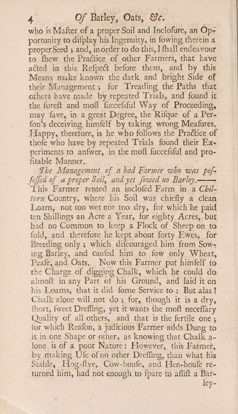 who is Matter of a proper Soil and Inclofure, an Opr portunity to difplay his ingenuity, in fowing therein a proper Seed ; and, in order to do this, I fhal! endeavour to fhew the Pra&ice of other Farmers, that have a died in this R.efpedt before them, and by this Means make known the dark and bright Side of their Management •* for Treading the Paths that others have made by repeated Trials, and found it the iureft and moft: fuccefsful Way of Proceeding, may fave, in a great Degree, the Rifque of a Per- fon’s deceiving himfelf by taking wrong Meafures. Happy, therefore, is he who follows the Practice of thofe who have by repeated Trials found their Ex^ periments to anfwer, in the moft fuccefsful and pro¬ fitable Manner. The Management of a bad Farmer who was pof- fejfed of a proper Soil, and yet f owed no Barley -—- This Farmer rented an inclofed Farm in a Chil- turn Country, where his Soil was chiefly a clean Loam, not too wet nor too dry, for which he paid ten Shillings an Acre a Tear, for eighty Acres, but had no Common to keep a Flock of Sheep on to fold, and therefore he kept about forty Ewes, for Breeding only ; which diicouraged him from Sow¬ ing Barley, and caufed him to fow only Wheat, Peafe, and Oats. Now this Farmer put himfelf to the Charge of digging Chalk, which he could do almoft in any Part of his Ground, and laid it on his Loams, that it did fome Service to : But alas! Chalk alone will not do ; for, though it is a dry, fhort, fvveet Drefling, yet it wants the moft neceflary Quality of all others, and that is the fertile one ; for which Reafon, a judicious Farmer adds Dung to it in one Shape or other, as knowing that Chalk a- lone is of a poor Nature: How/ever, this Farmer, by making Ufe of no other Drefting, than what his Stable, Hog-ftye, Cow-houfe, and Hen-houfe re¬ turned him, had not enough to fpare to aftift a Bar-