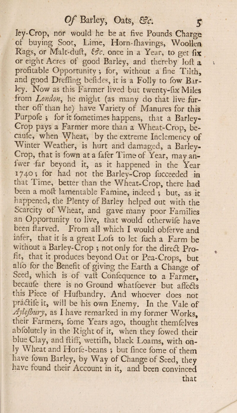 ley-Crop, nor would he be at five Pounds Charge of buying Soot, Lime, Horn-fhavings, Woollen Rags, or Malt-duft, &c. once in a Year, to get fix or eight Acres ot good Barley, and thereby loft a profitable Opportunity *, for, without a fine Tilth, and good Dreffing befides, it is a Folly to fow Bar¬ ley. Now as this Farmer lived but twenty-fix Miles from London, he might (as many do that live fur¬ ther off than he) have Variety of Manures for this Purpofe ; for it fo me times happens, that a Barley- Crop pays a Farmer more than a Wheat-Crop, be- caufe, when Wheat, by the extreme Inclemency of Winter Weather, is hurt and damaged, a Barley- Crop, that is fown at a fafer Time of Year, may an¬ swer -far beyond it, as it happened in the Year 1740; for had not the Barley-Crop fucceeded in that Time, better than the Wheat-Crop, there had been a moft lamentable Famine, indeed *, but, as it happened, the Plenty of Barley helped out with the Scarcity of Wheat, and gave many poor Families an Opportunity to live, that would otherwife have been ftarved. From all which I would obferve and infer, that it is a great Lofs to let fuch a Farm be without a Barley-Crop *, not only for the diredl Pro¬ fit, that it produces beyond Oat or Pea-Crops, but alio for the Benefit of giving the Earth a Change of Seed, which is of vait Confequence to a Farmer, becaufe there is no Ground whatfoever but affe£ts this Piece of Hufbandry. And whoever does not pra&ile it, will be his own Enemy. In the Vale of Aylefbury, as I have remarked in my former Works, their Farmers, fome Years ago, thought themfelves abfolutely in the Right of it, when they fowed their blue Clay, and ft iff, wettifh, black Loams, with on¬ ly Wheat and Horfe-beans ; but fince fome of them have fown Barley, by Way of Change of Seed, they have found their Account in it, and been convinced that