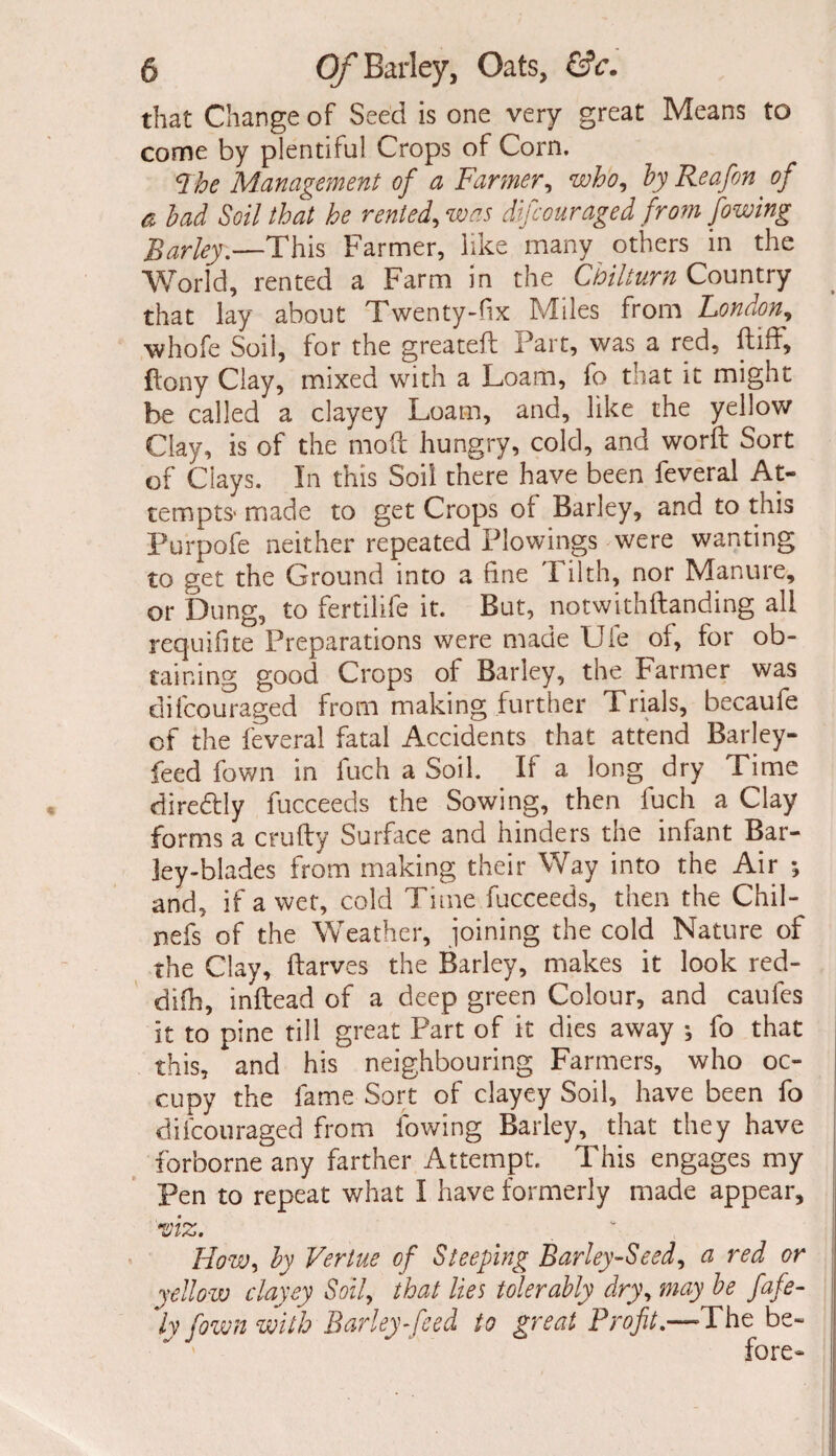 that Change of Seed is one very great Means to come by plentiful Crops of Corn. qhe Management of a Farmer, who, by Re a fin of a bad Soil that he rented, was difiouraged from fowing Barley.—This Farmer, like many others in the World, rented a Farm in the Chilturn Country that lay about Twenty-fix Miles from Fondon, whofe Soil, for the greated Part, was a red, ftiff, {tony Clay, mixed with a Loam, fo that it might be called a clayey Loam, and, like the yellow Clay, is of the mod hungry, cold, and word Sort of Clays. In this Soil there have been feveral At¬ tempts* made to get Crops of Barley, and to this Purpofe neither repeated Flowings were wanting to get the Ground into a fine Tilth, nor Manure, or Dung, to fertilife it. But, notwithdanding all requifite Preparations were made Uie oi, for ob¬ taining good Crops of Barley, the Farmer was difcouraged from making further Trials, becaufe of the feveral fatal Accidents that attend Barley- feed fown in fuch a Soil. If a long dry Time direddy fucceeds the Sowing, then fuch a Clay forms a crudy Surface and hinders the infant Bar¬ ley-blades from making their Way into the Air ; and, if a wet, cold Time fucceeds, then the Chil- nefs of the Weather, joining the cold Nature of the Clay, darves the Barley, makes it look red- difh, indead of a deep green Colour, and caufes it to pine till great Part of it dies away ^ fo that this, and his neighbouring Farmers, who oc¬ cupy the fame Sort of clayey Soil, have been fo difcouraged from fowing Barley, that they have forborne any farther Attempt. This engages my Pen to repeat what I have formerly made appear, ■viz. How, by Verlue of Steeping Barley-Seed, a red or yellow clayey Soil, that lies tolerably dry, may be fafe- ly fown with Barley-feed to great Profit.—The be¬ fore-