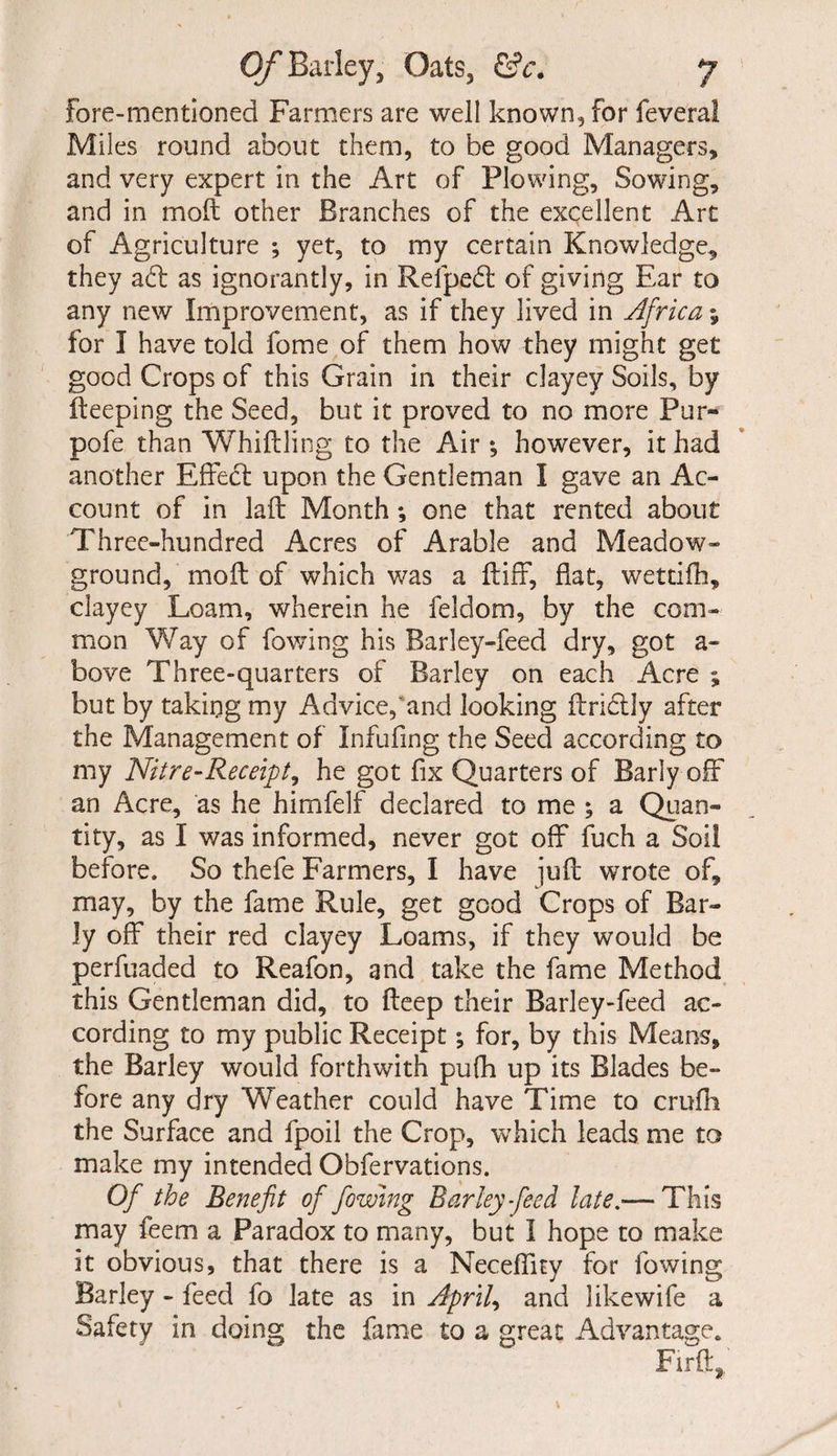 fore-mentioned Farmers are well known, for feveral Miles round about them, to be good Managers, and very expert in the Art of Plowing, Sowing, and in moft other Branches of the excellent Art of Agriculture *, yet, to my certain Knowledge, they ad as ignorantly, in Relped of giving Ear to any new Improvement, as if they lived in Africa y for I have told fome of them how they might get good Crops of this Grain in their clayey Soils, by fteeping the Seed, but it proved to no more Pur- pofe than Whiffling to the Air *, however, it had another Effect upon the Gentleman I gave an Ac¬ count of in laft Month *, one that rented about Three-hundred Acres of Arable and Meadow- ground, moft of which was a ft iff, flat, wettifh, clayey Loam, wherein he feldom, by the com¬ mon Way of fowing his Barley-feed dry, got a* bove Three-quarters of Barley on each Acre ; but by taking my Advice,'and looking ftrictly after the Management of Infufing the Seed according to my Nitre-Receipt, he got fix Quarters of Early off an Acre, as he himfelf declared to me ; a Quan¬ tity, as I was informed, never got off fuch a Soil before. So thefe Farmers, I have juft wrote of, may, by the fame Rule, get good Crops of Ear¬ ly off their red clayey Loams, if they would be perfuaded to Reafon, and take the fame Method this Gentleman did, to fteep their Barley-feed ac¬ cording to my public Receipt •, for, by this Means, the Barley would forthwith puftt up its Blades be¬ fore any dry Weather could have Time to crufli the Surface and fpoil the Crop, which leads me to make my intended Obfervations. Of the Benefit of fowing Barky feed late.— This may feem a Paradox to many, but I hope to make it obvious, that there is a Neceflity for fowing Barley - feed fo late as in Aprils and like wife a Safety in doing the fame to a great Advantage. Firft,