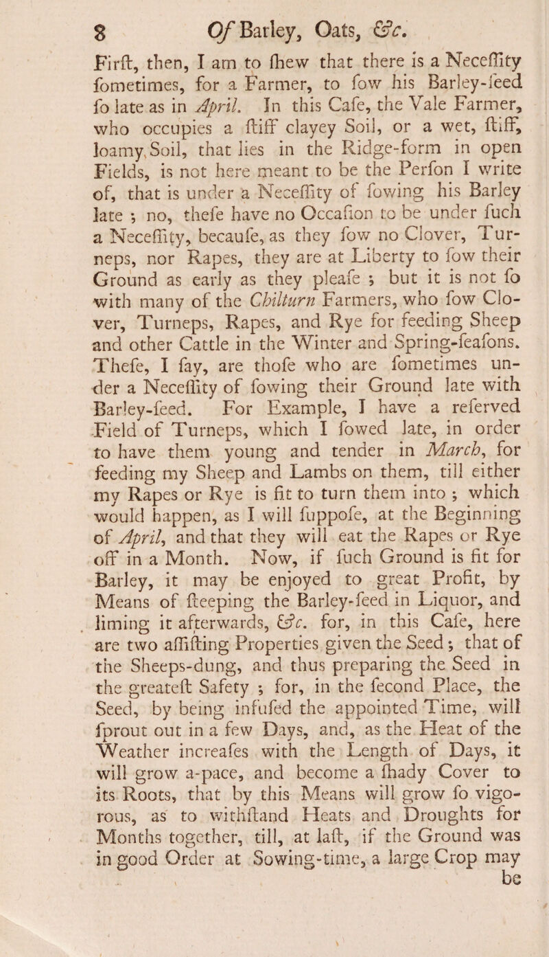 Firft, then, I am to fhew that there is a Neceffity fometimes, for a Farmer, to fow his Barley-feed fo iate as in April In this Cafe, the Vale Farmer, who occupies a ftiff clayey Soil, or a wet, fhff, loamy, Soil, that lies in the Ridge-form in open Fields, is not here meant to be the Perfon I write of, that is under a Neceflity of fov/ing his Barley late ; no, thefe have no Occafion to be under fuch a Neceflity, becaufe, as they fow no Clover, Tur- neps, nor Rapes, they are at Liberty to fow their Ground as early as they pleafe , but it is not fo with many of the Chilturn Farmers, who fow Clo¬ ver, Turneps, Rapes, and Rye for feeding Sheep and other Cattle in the Winter and Spring-feafons. Thefe, I fay, are thofe who are fometimes un¬ der a Neceflity of fov/ing their Ground late with Barley-feed. For Example, I have a referved Field of Turneps, which I lowed late, in order to have them young and tender in March, for feeding my Sheep and Lambs on them, till either my Rapes or Rye is fit to turn them into ; which would happen, as I will fuppofe, at the Beginning of April, and that they will eat the Rapes or Rye off in a Month. Now, if fuch Ground is fit for Barley, it may be enjoyed to great Profit, by Means of deeping the Barley-feed in Liquor, and liming it afterwards, &c. for, in this Cafe, here are two affiffing Properties given the Seed *, that of the Sheeps-dung, and thus preparing the Seed in the greateft Safety ; for, in the fecond Place, the Seed, by being infufed the appointed Time, will fprout out in a few Days, and, as the Heat of the Weather increafes with the Length of Days, it will grow a-pace, and become a fhady Cover to its Roots, that by this Means will grow fo vigo¬ rous, as to withftaqd Heats and Droughts for Months together, till, at lafl, if the Ground was in good Order at Sowing-time, a large Crop may