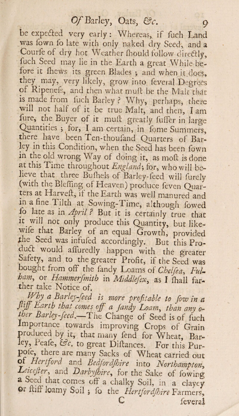 be expedled very early: Whereas, if fuch Land was Town fo late with only naked dry Seed, and a Courfeof dry hot Weather fhould follow dire&Iy, fuch Seed may lie in the Earth a great While be¬ fore it fhews its green Blades •, and when it.does, they may, very likely, grow into feveral Degrees of Ripenefs, and then what mull be the Malt that is made from inch Barley ? Why, perhaps, there will not half of it be true Malt, and then, I am fure, the Buyer of it mud greatly fuiTer in large Quantities ; for, I am certain, in fome Summers, there have been Ten-thoufand Quarters of Bar¬ ley in tins Condition, when the Seed has been fown in the old wrong Way of doing it, as moft is done at this Time throughout England*, for, who will be¬ lieve that three Bufnels of Barley-feed will furely (with the Bleffing of Heaven) produce feven Quar¬ ters at Harveft, if the Earth was well manured and in a fine Tilth at Sowing-Time, although lowed fo late as in April ? But it is certainly true that lt jvill not only produce this Quantity, but like- wne that Barley of an equal Growth, provided the Seed was infufed accordingly. But this Pro¬ duct would affuredly happen with the greater Safety, and to the greater Profit, if the Seed was bought from off the fandy Loams of Chdfea, Ful¬ ham, or Hammerfmith in Middlefex, as I fhall far¬ ther take Notice of. a Barley-feed is more profitable to fiow in a Jlifif Earth that comes of a Jandy Foam, than am o- ther Barley feed,—The Change of Seed is of fuch Importance towards improving Crops of Grain produced by it, that many fend for Wheat, Bar- ley, Peafe, &c. to great Diflances. For this Pur- pOie, there are many Sacks of Wheat carried out of Hertford and Bedfordshire into Northampton, Leicefter, and Darbyfihire, for the Sake of fowintr a Seed that comes off a chalky Soil, in a clayey 0i ftiff loamy Soil j fo the Hertfordfiloire Farmers, C feveral