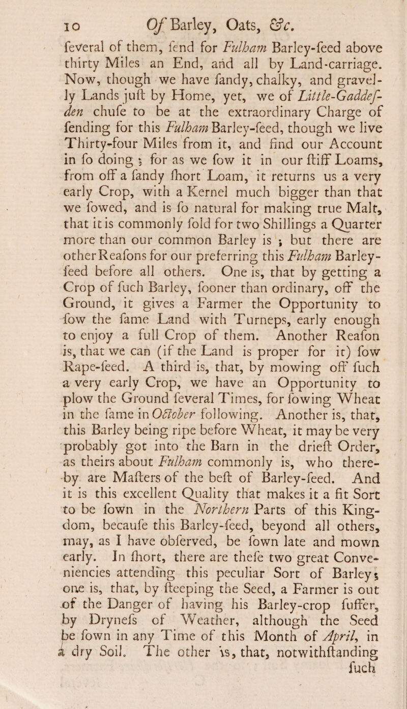 feveral of them, fend for Fulham Barley-feed above thirty Miles an End, and all by Land-carriage. Now, though we have fandy, chalky, and gravel¬ ly Lands juft by Home, yet, we of Little-Gaddef- den chufe to be at the extraordinary Charge of fending for this Fulham Barley-feed, though we live Thirty-four Miles from it, and find our Account in fo doing for as we fow it in our ftiff Loams, from off a fandy fhort Loam, it returns us a very early Crop, with a Kernel much bigger than that we fowed, and is fo natural for making true Malt, that it is commonly fold for two Shillings a Quarter more than our common Barley is •, but there are otherReafons for our preferring this Fulham Barley- feed before all others. One is, that by getting a Crop of fuch Barley, fooner than ordinary, off the Ground, it gives a Farmer the Opportunity to fow the fame Land with Turneps, early enough to enjoy a full Crop of them. Another Reafon is, that we can (if the Land is proper for it) fow Rape-feed. A third is, that, by mowing off fuch a very early Crop, we have an Opportunity to plow the Ground feveral Times, for lowing Wheat in the fame in Offcber following. Another is, that, this Barley being ripe before Wheat, it may be very 'probably got into the Barn in the drieft Order, as theirs about Fulham commonly is, who there¬ by are Mahers of the belt of Barley-feed. And it is this excellent Quality that makes it a fit Sort to be lown in the Norlhern Parts of this King¬ dom, becaufe this Barley-feed, beyond all others, may, as I have obferved, be fown late and mown early. In fhort, there are thefe two great Conve- niencies attending this peculiar Sort of Barley; one is, that, by Beeping the Seed, a Farmer is out of the Danger of having his Barley-crop buffer, by Drynefs of Weather, although the Seed be fown in any Time of this Month of April, in a dry Soil. The other \s, that, notwithftanding fuch