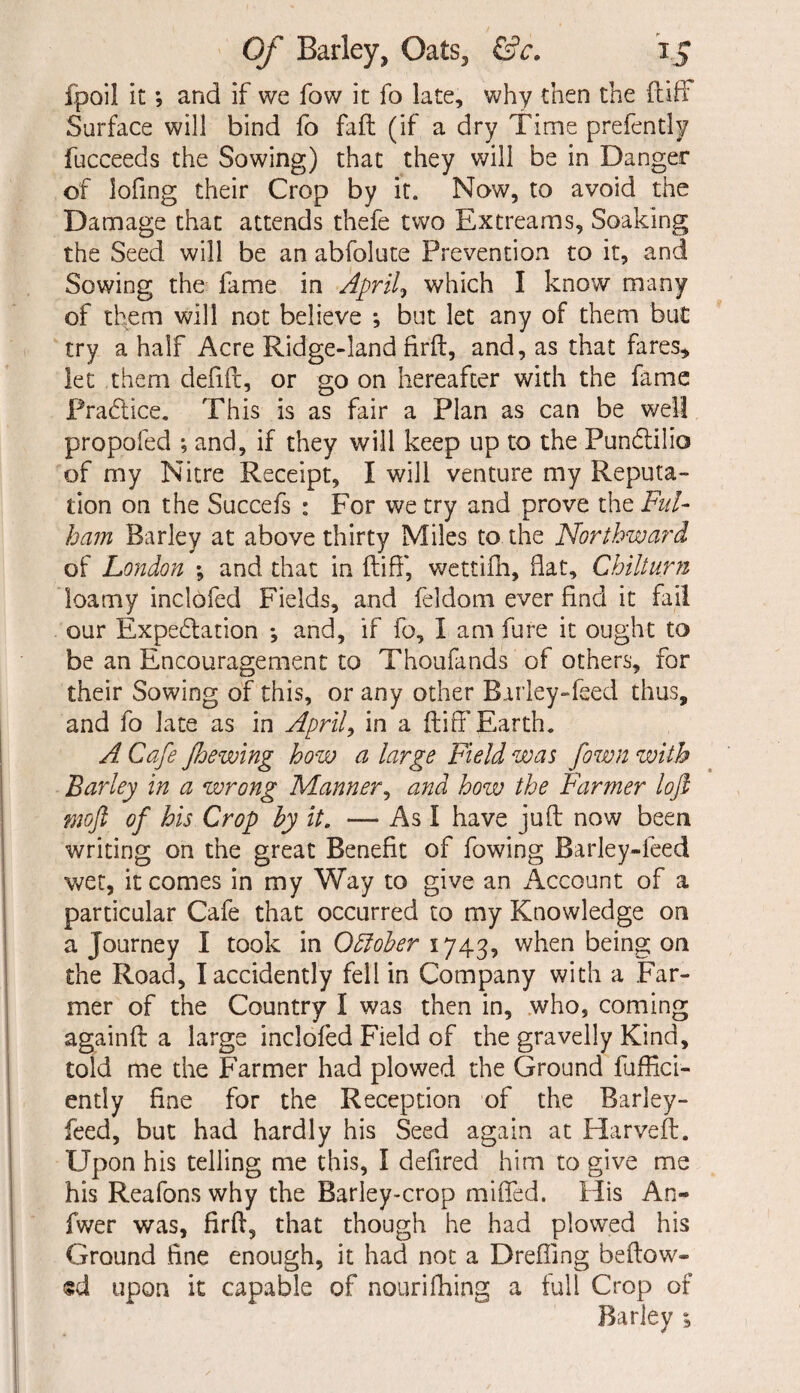 fpoil it; and if we fow it fo late, why then the ft iff Surface will bind fo faft (if a dry Time prefently fucceeds the Sowing) that they will be in Danger of lofing their Crop by it. Now, to avoid the Damage that attends thefe two Extreams, Soaking the Seed will be an abfolute Prevention to it, and Sowing the fame in April? which I know many of them will not believe ; but let any of them but try a half Acre Ridge-land firft, and, as that fares* let them defift, or go on hereafter with the fame Practice. This is as fair a Plan as can be well propofed ; and, if they will keep up to the Punctilio of my Nitre Receipt, I will venture my Reputa¬ tion on the Succefs : For we try and prove the Ful¬ ham Barley at above thirty Miles to the Northward of London ; and that in ftiff, wettifh, hat, Chilturn loamy inclofed Fields, and feldom ever find it fail our Expe&ation *, and, if fo, lam fore it ought to be an Encouragement to Thoufands of others, for their Sowing of this, or any other Barley-feed thus, and fo late as in April, in a ftiff Earth. A. Cafe Jhewing how a large Field was fown with Barley in a wrong Manner, and how the Farmer loft moft of his Crop by it. — As I have juft now been writing on the great Benefit of fowing Barley-feed wet, it comes in my Way to give an Account of a particular Cafe that occurred to my Knowledge on a Journey I took in Odiober 1743, when being on the Road, I accidently fell in Company with a Far¬ mer of the Country I was then in, who, coming againft a large inclofed Field of the gravelly Kind, told me the Farmer had plowed the Ground fuffici- ently fine for the Reception of the Barley- feed, but had hardly his Seed again at Harveft. Upon his telling me this, I defired him to give me his Reafonswhy the Barley-crop miffed. His An- fwer was, firft, that though he had plowed his Ground fine enough, it had not a Dreffmg be flow¬ ed upon it capable of nouriIdling a full Crop of