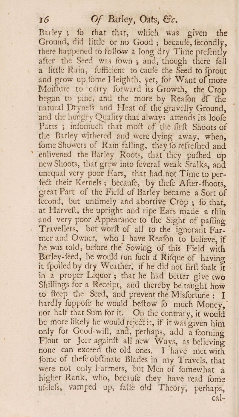 Barley ; fo that that, which was given the Ground, did little or no Good ; becaufe, fecondly, there happened to follo-w a long dry Time prefently after the Seed was Town ; and, though there fell a little Rain, Efficient to caufe the Seed to fprout and grow up fome Heighth, yet, for Want of more Moifture to carry forward its Growth, the Crop began to pine, and the more by Reafon df the natural DVynefs and Heat of the gravelly Ground, and the hungry Quality that always attends its loofe Parts •, infomuch that mod of the rird Shoots of the Barley withered and were dying away, when, fome Showers of Rain falling, they fo refrefned and enlivened the Barley Root?, that they pufhed up new Shoots, that grew into feveral weak Stalks, and unequal very poor Ears, that had not Time to per¬ fect their Kernels ; becaufe, by thefe After-lkoots, great Part of the Field of Barley became a Sort of fecond, but untimely and abortive Crop ; fo that, at Flarveft, the upright and ripe Ears made a thin and very poor Appearance to the Sight of palling Travellers, but word of all to the ignorant Far¬ mer and Owner, who I have Reafon to believe, if he was told, before the’ Sowing of this Field with Barley-feed, he would run fuch A Rifque of having it fpoiled by dry Weather, if he did not firft foak it in a proper Liquor ; that he had better give two Shillings for a Receipt, and thereby be taught how to deep the Seed, and prevent the Misfortune : I hardly fuppofe he would beftow fo much Money,- nor half that Sum for it. On the contrary, it would be more likely he would rejed it, if it was given him only for Good-will, and, perhaps, add a fcorning Flout or jeer againft all new Ways, as believing none can exceed the old ones. I have met with fome of thefe obftinate Blades in my Travels, that were not only Farmers, but Men of fomewhat a higher Rank, who, becaufe they have read fome ufclefs, vamped up, falfe old Theory, perhaps, cal-