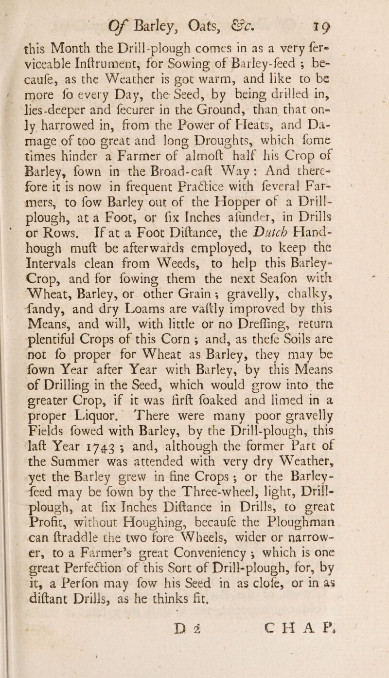 this Month the Drill-plough comes in as a very fer- viceable Inftrument, for Sowing of Barley-feed ; be- caufe, as the Weather is got warm, and like to be more fo every Day, the Seed, by being drilled in, lies-deeper and fecurer in the Ground, than that on¬ ly harrowed in, from the Power of Pleats, and Da¬ mage of too great and long Droughts, which fome times hinder a Farmer of almoft half his Crop of Barley, fown in the Broad-calf Way : And there¬ fore it is now in frequent Practice with feveral Far¬ mers, to fow Barley out of the Hopper of a Drill- plough, at a Foot, or fix Inches afunder, in Drills or Rows. If at a Foot Diftance, the Dutch Hand- hough muft be afterwards employed, to keep the Intervals clean from Weeds, to help this Barley- Crop, and for lowing them the next Seafon with Wheat, Barley, or other Grain ; gravelly, chalky, fandy, and dry Loams are vaftly improved by this Means, and will, with little or no Dreffing, return plentiful Crops of this Corn ; and, as thefe Soils are not fo proper for Wheat as Barley, they may be fown Year after Year with Barley, by this Means of Drilling in the Seed, which would grow into the greater Crop, if it was firft foaked and limed in a proper Liquor. There were many poor gravelly Fields fowed with Barley, by the Drill-plough, this laft Year 1743 *, and, although the former Part of the Summer was attended with very dry Weather, yet the Barley grew in fine Crops ; or the Barley - feed may be fown by the Three-wheel, light, Drill- plough, at fix Inches Diftance in Drills, to great Profit, without Houghing, becaufe the Ploughman can ftraddle the two fore Wheels, wider or narrow¬ er, to a Farmer’s great Conveniency ^ which is one great Perfection of this Sort of Drill-plough, for, by it, a Perfon may fow his Seed in as clofe, or in as diftant Drills, as he thinks fit, D i C H A P,