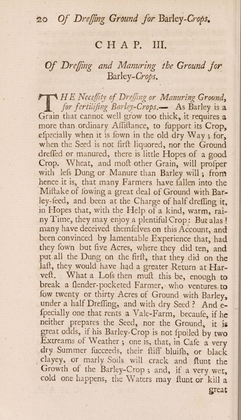 CHAP. III. Of Dreffiing and Manuring the Ground for Barley-Crops. THE Necejfty of Or effing or Manuring Ground, for fertilifing Barley-Crops.— As Barley is a Grain that cannot well grow too thick* it requires a more than ordinary Afliftance, to fupport its Crop* efpeciaily when it is fown in the old dry Way *, for* when the Seed is not firft liquored, nor the Ground dreffed or manured, there is little Hopes of a good Crop. Wheat, and moft other Grain, will profper with lefs Dung or Manure than Barley will; from hence it is, that many Farmers have fallen into the Miftake of lowing a great deal of Ground with Bar¬ ley-feed, and been at the Charge of half drefiing it, in Hopes that, with the Help of a kind, warm,rai¬ ny Time, they may enjoy a plentiful Crop: But alas! many have deceived themfelves on this Account, and been convinced by lamentable Experience that* had they fown but five Acres, where they did ten, and put all the Dung on the fir ft, that they did on the laft, they would have had a greater Return at Har- veft. What a Lofs then muft this be, enough to break a (lender-pocketed Farmer, -who ventures to fow twenty or thirty Acres of Ground with Barley, under a half Drefiing, and with dry Seed ? And e- fpecially one that rents a Vale-Farm, becaufe, if he neither prepares the Seed, nor the Ground, it is great odds, if his Barley-Crop is not fpoiled by two Extreams of Wreather; one is, that, in Cafe a very dry Summer fucceeds, their ftiff bluifh, or black clayey, or marly Soils will crack and ftunt the Growth of the Barley**Crop *, and, if a very wet, cold one happens, the Waters may ftunt or kill a great