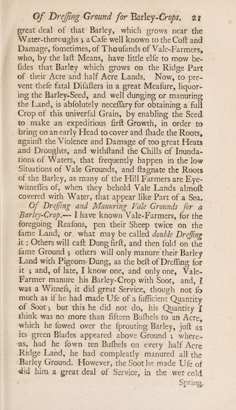 great deal of that Barley, which grows near the Water-thoroughs *, a Cafe well known to the Co ft and Damage, fometimes, of Thoufands of Vale-Farmers, who, by the laft Means, have little elfe to mow be- Tides that Barley which grows on the Ridge Part of their Acre and half Acre Lands. Now, to pre¬ vent thefe fatal Difafters in a great Meafure, liquor¬ ing the Barley-Seed, and well dunging or manuring the Land, is abfolutely necefiary for obtaining a full Crop of this univerfal Grain, by enabling the Seed to make an expeditious firft Growth, in order to bring on an early Head to cover and fhade the Roots, againft the Violence and Damage of too great Heats and Droughts, and withftand the Chills of Inunda¬ tions of Waters, that frequently happen in the low Situations of Vale Grounds, and ftagnate the Roots of the Barley, as many of the Hill Farmers are Eye- witneifes of, when they behold Vale Lands almoft covered with Water, that appear like Part of a Sea. Of Dr effing and Manuring Vale Grounds for a Barley-Crop.— I have known Vale-Farmers, for the foregoing Reafons, pen their Sheep twice on the fame Land; or. what may be called double Dreffmg it : Others will caft Dung firft, and then fqld on the fame Ground ; others will only manure their Barley Land with Pigeons-Dung, as the belt of Dreffing for it ; and, of late, I know one, and only one, Vale- Farmer manure his Barley-Crop with Soot, and, I was a Witnefs, it did great Service, though not fa much as if he had made Ufe of a fufficient Quantity of Soot ^ but this he did not do, his Quantity I think was no more than fifteen Bufhels to an Acre, which he fowed over the fprouting Barley, juft as its green Blades appeared above Ground *, where-* as, had he fown ten Bufhels on every half Acre Ridge Land, he had compleatly manured all the Barley Ground. However, the Soothe made Ufe of did him a great deal of Service, in the wet cold Spring,