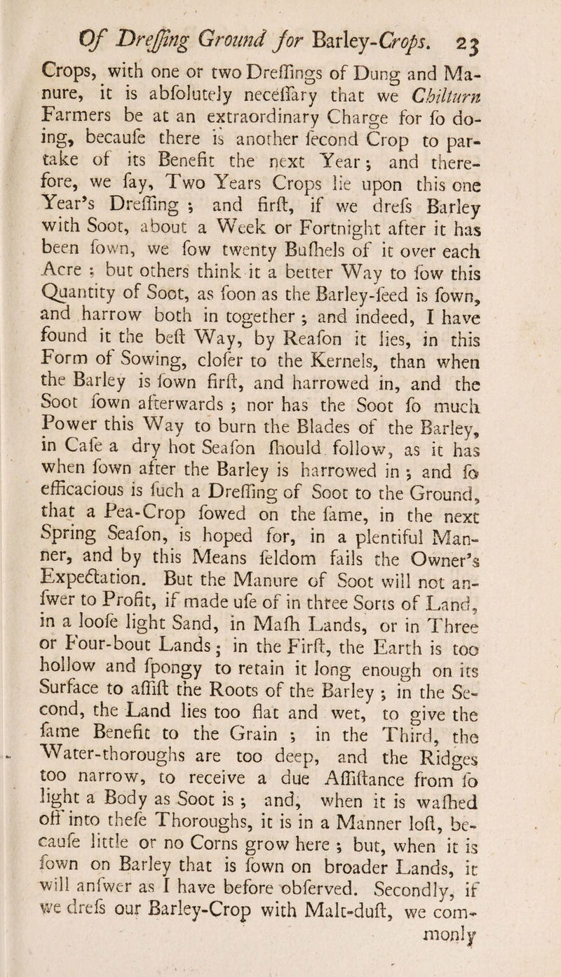 Crops, with one or twoDreffings of Dung and Ma¬ nure, it is abfoiuteJy neceftfary that we Chilturn Farmers be at an extraordinary Charge for fo do¬ ing, becaufe there is another fecond Crop to par¬ take of its Benefit the next Year; and there¬ fore, we fay. Two Years Crops lie upon this one Year’s Dreffing ; and firft:, if we drefs Barley with Soot, about a Week or Fortnight after it has been fown, we fow twenty Bufhels of it over each Acre ; but others think it a better Way to fow this Quantity of Soot, as foon as the Barley-feed is fown, and harrow both in together ; and indeed, I have found it the beft Way, by Reafon it lies, in this Form of Sowing, clofer to the Kernels, than when the Barley is fown firft, and harrowed in, and the Soot fown afterwards ; nor has the Soot fo much. Power this Way to burn the Blades of the Barley, in Cafe a dry hot Seafon fhould follow, as it has when fown after the Barley is harrowed in 5 and fo efficacious is luch a Dreffing of Soot to the Ground, that a Pea-Crop fowed on the fame, in the next Spring Seafon, is hoped for, in a plentiful Man¬ ner, and by this Means feldom fails the Owner’s Expectation. But the Manure of Soot will not an- fwer to Profit, if made ufe of in three Sorts of Land, in a loofe light Sand, in Maffi Lands, or in Three or four-bout Lands; in the Firft, the Earth is too hollow and fpongy to retain it long enough on its Surface to affift the Roots of the Barley ; in the Se¬ cond, the Land lies too flat and wet, to give the fame Benefit to the Grain ; in the Third, the Water-thoroughs are too deep, and the Ridges too narrow, to receive a due Affiftance from fo light a Body as Soot is ; and, when it is walked off into thefe Thoroughs, it is in a Manner loft, be¬ caufe little or no Corns grow here *, but, when it is fown on Barley that is fown on broader Lands, it will anfwer as f have before obferved. Secondly, if we drefs our Barley-Crop with Mak-duft, we com-