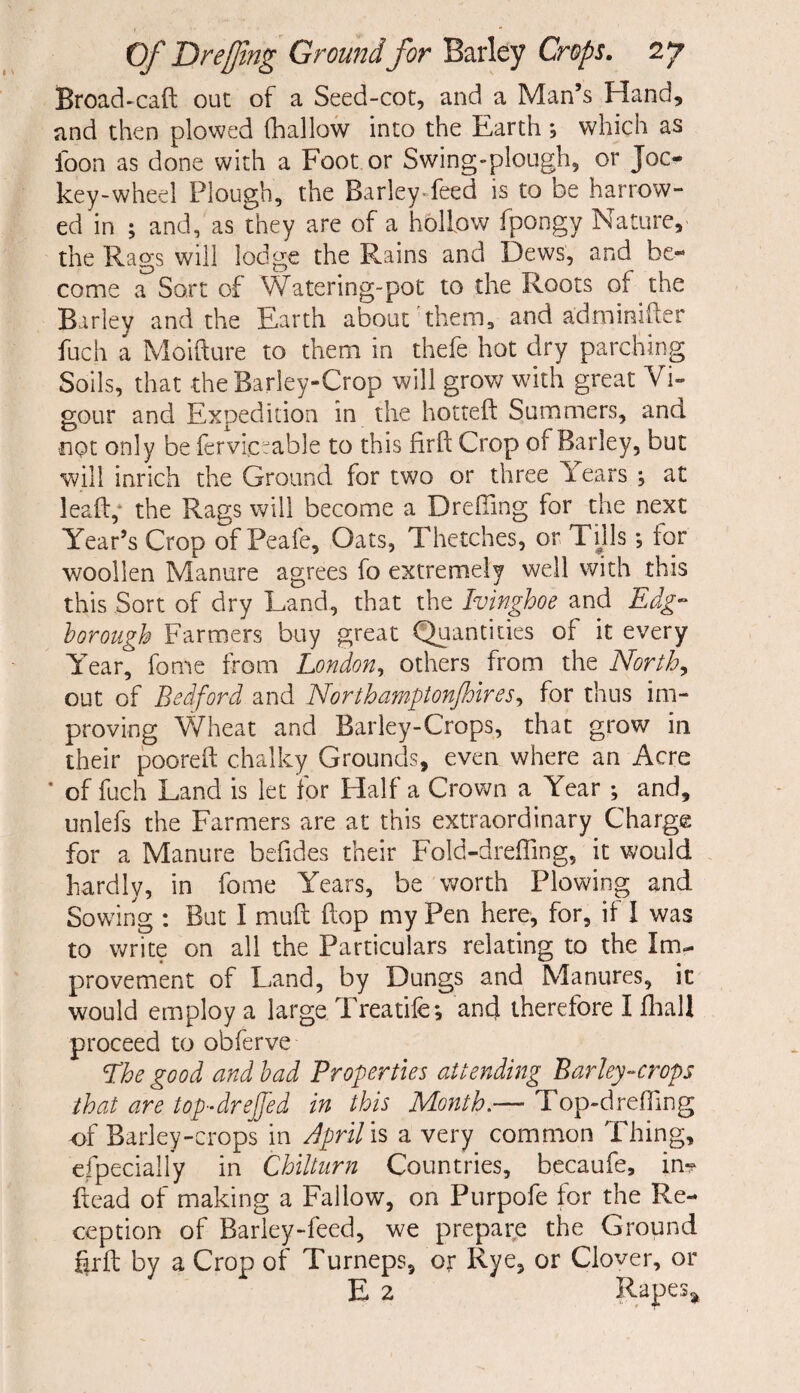 Broad-cad out of a Seed-cot, and a Man’s Hand, and then plowed (hallow into the Earth, which as loon as done with a Foot or Swing-plough, or Joc¬ key-wheel Plough, the Barley-feed is to be harrow¬ ed in ; and, as they are of a hollow fpongv Nature, the Rags will lodge the Rains and Dews, and be¬ come a Sort of Watering-pot to the Roots of the Barley and the Earth about them, and adminider fuch a Moifture to them in thefe hot dry parching Soils, that the Barley-Crop will grow with great Vi¬ gour and Expedition in the hotted Summers, and ■not only be ferviewable to this firft Crop of Barley, but will inrich the Ground for two or three Years ; at lead,1 the Rags will become a Drefiing for the next Year’s Crop of Peafe, Oats, Thetches, or Tills; for woollen Manure agrees fo extremely well with this this Sort of dry Land, that the Ivinghoe and Edg¬ ier ough Farmers buy great Quantities of it every Year, fome from London, others from the North, out of Bedford and Northampton/hires, for thus im¬ proving Wheat and Barley-Crops, that grow in their poored chalky Grounds, even where an Acre * of fuch Land is let for Half a Crown a Year ; and, unlefs the Farmers are at this extraordinary Charge for a Manure befides their Fold-dreffing, it would hardly, in fome Years, be worth Plowing and Sowing : But I mud dop my Pen here, for, if I was to write on all the Particulars relating to the Im¬ provement of Land, by Dungs and Manures, it would employ a large Treatife; and therefore I fhall proceed to obferve Phe good and bad Properties attending Barley-crops that are top-drejfed in this Month.— Top-drefiing of Barley-crops in April is a very common Thing, especially in Chilturn Countries, becaufe, in*? dead of making a Fallow, on Purpofe for the Re¬ ception of Barley-feed, we prepare the Ground grd by a Crop of Turneps, or Rye, or Clover, or E 2 Rapes,