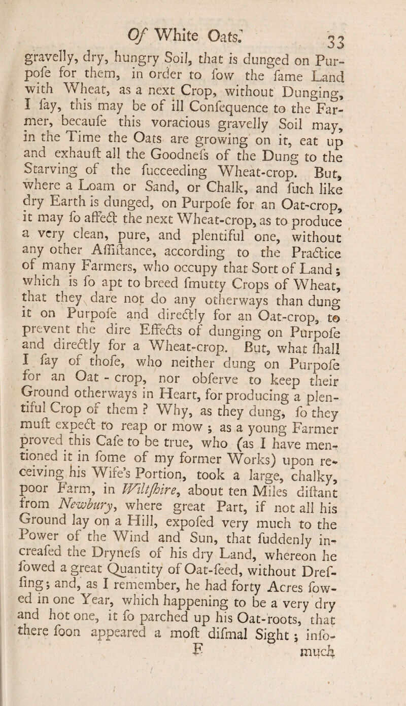 gravelly, dry, hungry Soil, that is dunged on Pur- poic for them, in order to low the fame Land with Wheat, as a next Crop, without Dunging, I fay, this may be of ill Confequence to the Far¬ mer, becaufe this voracious gravelly Soil may, in the Lime the Oats are growing on it, eat up and exhauft all the Goodnels of the Dung to the Starving of the fucceeding Wheat-crop. But, where a Loam or Sand, or Chalk, and fuch like dry Earth k dunged, on Purpofe for an Oat-crop, it may fo affed the next Wheat-crop, as to produce a vciy clean, pure, and plentiful one, without any other Aimlrance, according to the Pradice of many Farmers, who occupy that Sort of Land ; which is fo apt to breed frnutty Crops of Wheat, that theyxdare not do any otherways than dung it on Purpofe and dirediy for an Oat-crop, t© prevent the dire Effeds of dunging on Purpofe and dirediy for a Wheat-crop. But, what foal! I fay of thole, who neither dung on Purpofe for an Oat - crop, nor obferve to keep their Ground otherways in Heart, for producing a plen¬ tiful Crop of them ? Why, as they dung, fo they mint exped to reap or mow ; as a young Farmer proved this Cafe to be true, who (as I have men¬ tioned it in fome of my former Works) upon re¬ ceiving his Wife’s Portion, took a large, chalky, poor Farm, in Wiltjhire, about ten Miles diftant from Newbury, where great Part, if not all his Ground lay on a Hill, expofed very much to the Power of the Wind and Sun, that fuddenly in- creafed the Drynefs or nis dry Land, whereon he fowed a great Quantity of Oat-feed, without Dref- fing; and, as I remember, he had forty Acres fow- ed in one Year, which happening to be a very dry and hot one, it io parched up his Oat-roots, that there foon appeared a moft difmal Sight 5 info- F much