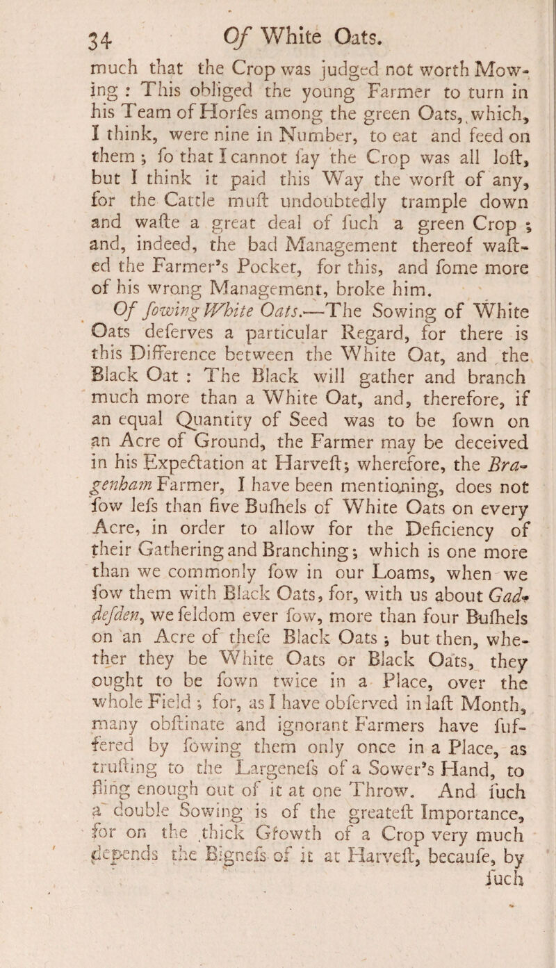 much that the Crop was judged not worth Mow¬ ing : This obliged the young Farmer to turn in his Team of Horfes among the green Oats, which, I think, were nine in Number, to eat and feed on them; fo that I cannot fay the Crop was all loft, but I think it paid this Way the worft of any, tor the Cattle muft undoubtedly trample down and wafte a great deal of fuch a green Crop ; and, indeed, the bad Management thereof waft¬ ed the Farmer’s Pocket, for this, and forne more of his wrong Management, broke him. Of /owing White Oats.—The Sowing of White Oats deferves a particular Regard, for there is this Difference between the White Oat, and the Black Oat : The Black will gather and branch much more than a White Oat, and, therefore, if an equal Quantity of Seed was to be fown on an Acre of Ground, the Farmer may be deceived in his Expectation at Harveft; wherefore, the Bra- genham Farmer, I have been mentioning, does not fow lefs than five Bufhels of White Oats on every Acre, in order to allow for the Deficiency of their Gathering and Branching; which is one more than we commonly fow in our Loams, when we fow them with Black Oats, for, with us about Gad• defden, we feldom ever fow, more than four Bufhels on an Acre of thefe Black Oats ; but then, whe¬ ther they be White Oats or Black Oats, they ought to be fown twice in a Place, over the whole Field ; for, as I have obferved inlaft Month, many obftinate and ignorant Farmers have buf¬ fered by lowing them only once in a Place, as trufting to the Largenefs of a Sower’s Hand, to fling enough out of it at one Throw. And fuch a double Sowing is of the greateft Importance, for on the thick Gfowth of a Crop very much depends the Bignefs of it at Harveft, hecaufe, by