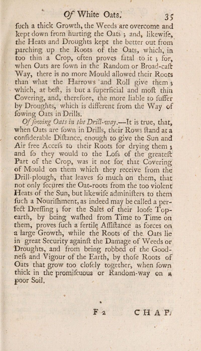 * I Of White Oats, N 3 £ fuch a thick Growth, the Weeds are overcome and kept down from hurting the Oats *, and, hkewifc, the Heats and Droughts kept the better out from parching up the Roots of the Oats, which, in too thin a Crop, often proves fatal to it ^ for, when Oats are fown in the Random or Broad-caff Way, there is no more Mould allowed their Roots than what the Harrows and Roll give them 1 which, at bell:, is but a fuperficial and moil thin. Covering, and, therefore, the more liable to fuffer by Droughts, which is different from the Way of fowing Oats in Drills, Of fowing Oats in the Drill-way,—It is true, that, when Oats are fown in Drills, their Rows ftand at a confiderable Diftance, enough to give the Sun and Air free Accefs to their Roots for drying them 5 and fo they would to the Lofs of the greatefb Part of the Crop, was it not for, that Covering of Mould on them which they receive from the Drill-plough, that leaves fo much on them, that not only fecures the Oat-roots from the too violent Heats of the Sun, but likewife adminiflers to them fuch a Nourifhment, as indeed may be called a per- fed Dreffing ; for the Salts of their loofe Top- earth, by being walked from Time to Time on them, proves fuch a fertile Affiilance as forces on a large Growth, while the Roots of the Oats lie in great Security againit the Damage of Weeds or Droughts, and from being robbed of the Good- nefs and Vigour of the Earth, by thofe Roots of Oats that grow too clofely together, when fown thick in the promifcuous or Random-way on & poor Soil, C H A Ft