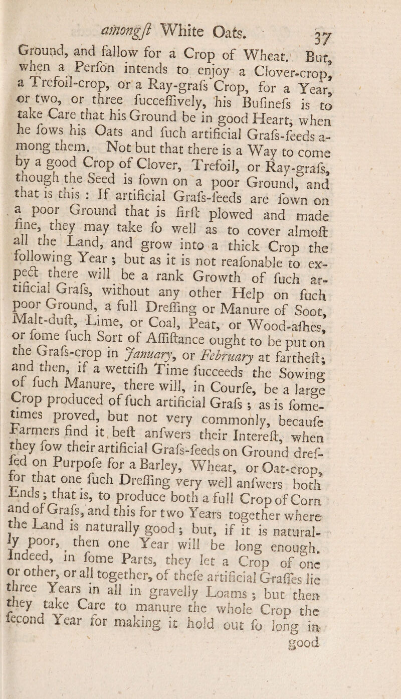 Ground, and fallow for a Crop of Wheat.' Bur when a Iforfon intends to enjoy a Clover-crop! a 1 reroil-crop, or a Ray-grafs Crop, for a Year or two, or three fucceffively, his Bufinefs is to take Care that his Ground he in good Heart; when he fows his Oats and fuch artificial Grafs-feeds a- mong them. Not but that there is a Way to come by a good Crop of Clover, Trefoil, or Ray-grafs, though tne Seed is fown on a poor Ground, and ti.at is this : If artificial Grafs-feeds are fown on a poor Ground that is firft plowed and made n .> t!l£7 may take fo w.e!i as to cover almoft all the Land, and grow into a thick Crop the ollowing Year ; but as it is not reafonable to ex¬ pect mere will be a rank Growth of fuch ar¬ tificial Grafs, without any other Help on fuch poor Ground, a full Dreffing or Manure of Soot, Malt-duft, Lime, or Coal, Peat, or Wood-afhes, 01 fome mch oort of Affiftance ought to be put on tne Grafs-crop m January, or February at fartheft; and then if a wettifh Time fucceeds the Sowing of fuch Manure, there will, in Courfe, be a large Crop produced of fuch artificial Grafs 5 as is fom%- times proved, but not very commonly, becaufe farmers find it bed anfwers their Intereft, when t ey ow their artificial Grafs-feeds on Ground dre^- Jed on Purpofe for a Barley, Wheat, or Oat-crop, for mat one fuch Dreffing very well anfwers both Lnds; that is, to produce both a full Crop of Com and of Grafs, and this for two Years together where the Land is naturally good; but, if it is natural¬ ly poor, _ then one Year will be long enough indeed, in fome Parts, they let a Crop of one or other, or all together, of thefe artificial Grades lie three Years m all in gravelly Loams 5 but then they take Care to manure die whole Cron the ieconc. Year tor making it hold out fo long in good