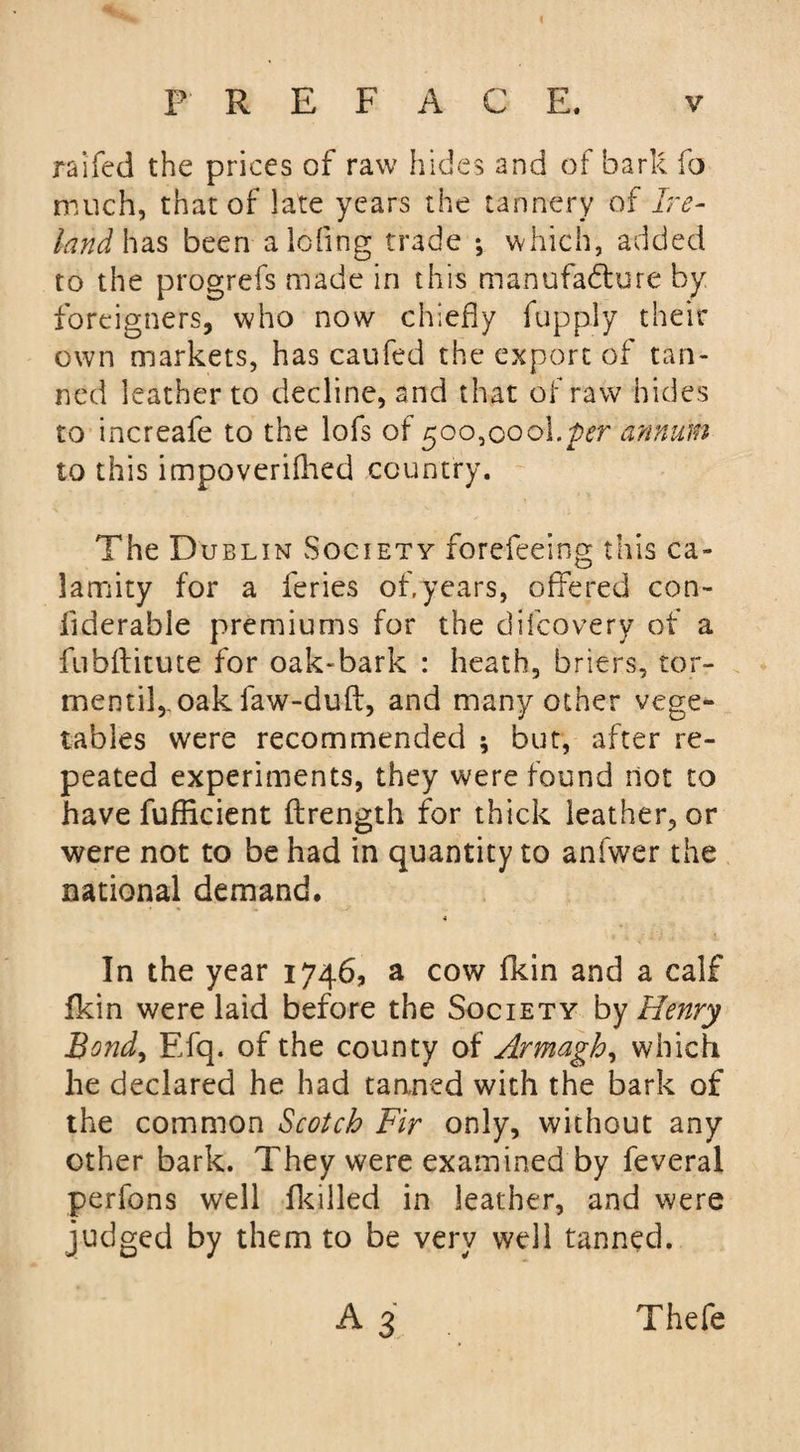 raifed the prices of raw hides and of hark fo much, that of late years the tannery of Ire¬ land has been aiding trade ; which, added to the progrefs made in this manufacture by foreigners, who now chiefly fupply their own markets, has caufed the export of tan¬ ned leather to decline, and that of raw hides to increafe to the lofs of 500,00o\.per annum to this impoverifhed country. The Dublin Society forefeeing this ca¬ lamity for a feries of,years, offered con- flderable premiums for the difcovery of a fubftitute for oak-bark : heath, briers, tor- mentil, oak faw-duft, and many other vege¬ tables were recommended ; but, after re¬ peated experiments, they were found not to have fufflcient ftrength for thick leather, or were not to be had in quantity to anfwer the national demand. In the year 1746, a cow fkin and a calf fkin were laid before the Society by Henry Send, Efq. of the county of Armagh, which he declared he had tanned with the bark of the common Scotch Fir only, without any other bark. They were examined by feveral perfons well (killed in leather, and were judged by them to be very well tanned. a3 Thefe