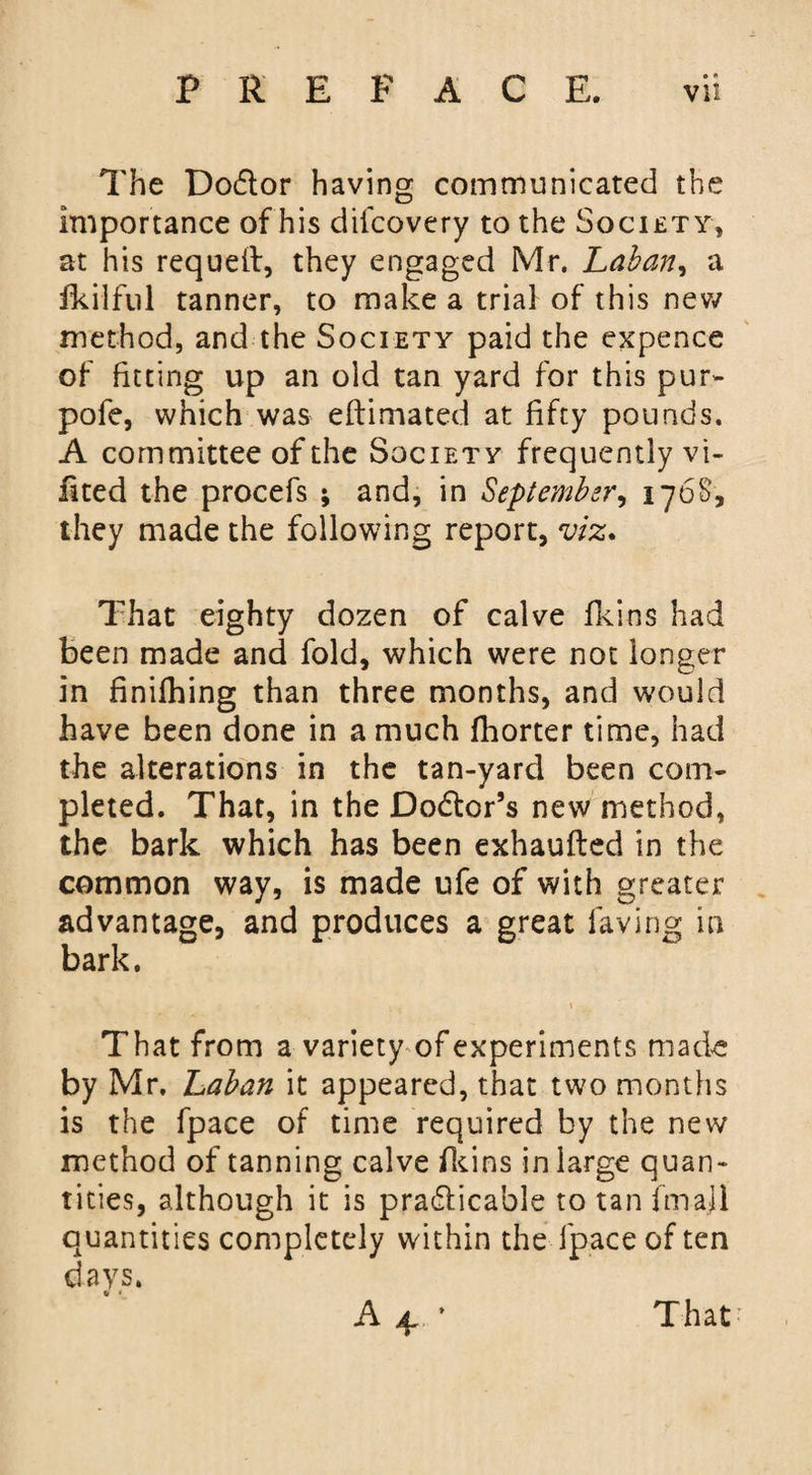 The Dodor having communicated the importance of his difcovery to the Society, at his requeft, they engaged Mr. Laban, a fkilful tanner, to make a trial of this new method, and the Society paid the expence of fitting up an old tan yard for this pur- pofe, which was eftimated at fifty pounds. A committee of the Society frequently vi- fited the procefs ; and, in September, 176S, they made the following report, viz. That eighty dozen of calve fkins had been made and fold, which were not longer in finilhing than three months, and would have been done in a much fborter time, had the alterations in the tan-yard been com¬ pleted. That, in the Dodor’s new method, the bark which has been exhaufted in the common way, is made ufe of with greater advantage, and produces a great laving in bark. That from a variety of experiments made by Mr. Laban it appeared, that two months is the fpace of time required by the new method of tanning calve fkins in large quan¬ tities, although it is pradicable to tan (mail quantities completely within the fpace of ten days. a4 That