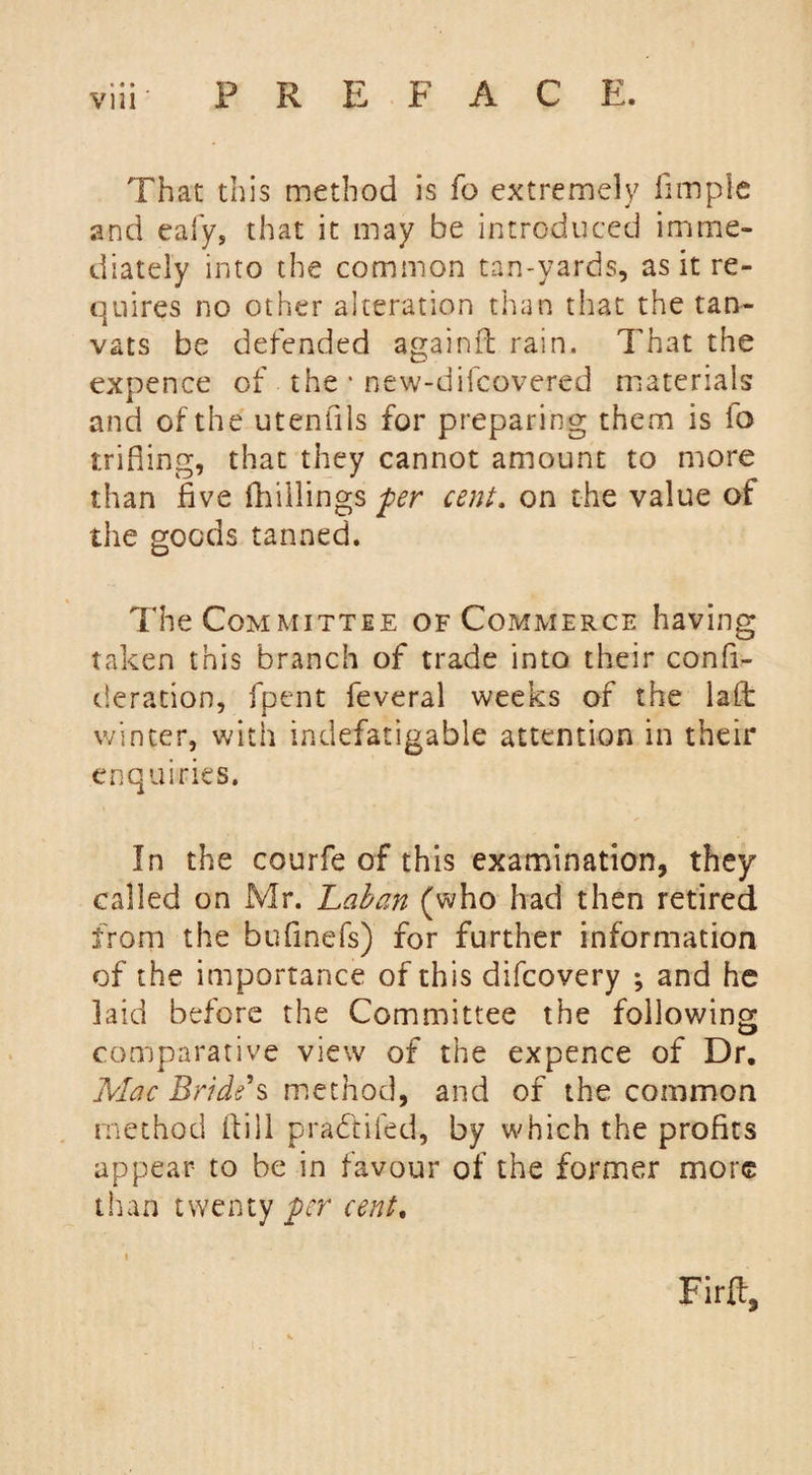 • « » That this method is fo extremely fimple and eafy, that it may be introduced imme¬ diately into the common tan-yards, as it re¬ quires no other alteration than that the tan- vats be defended againfl rain. That the expence of the * new-difcovered materials and of the utenfils for preparing them is fo trifling, that they cannot amount to more than five fhillings per cent. on the value of the goods tanned. The Committee of Commerce having taken this branch of trade into their confi- deration, fpent feveral weeks of the laft winter, with indefatigable attention in their enquiries. In the courfe of this examination, they called on Mr. Laban (who had then retired from the bufinefs) for further information of the importance of this difcovery ; and he laid before the Committee the following comparative view of the expence of Dr. Mac Bride's method, and of the common method if ill pradfifed, by which the profits appear to be in favour of the former more than twenty per cent, Firlf,