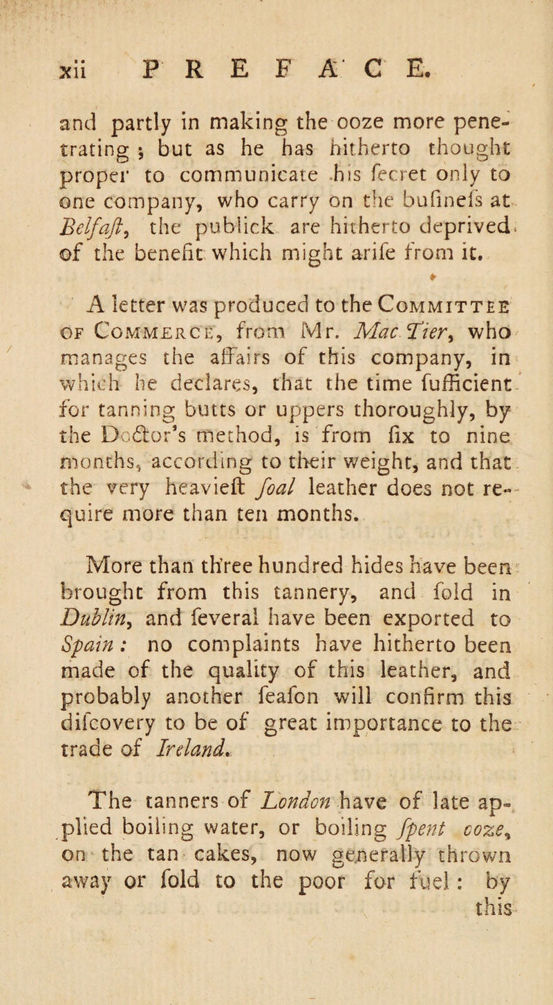 • • and partly in making the ooze more pene¬ trating ; but as he has hitherto thought proper to communicate his fecret only to one company, who carry on the bufinefs at Belfaft, the puhlick are hitherto deprived. of the benefit which might arife from it. ¥ A letter was produced to the Committee of Commerce, from Mr. Mac Tier&gt; who manages the affairs of this company, in which he declares, that the time fufficient for tanning butts or uppers thoroughly, by the Doctor’s method, is from fix to nine months, according to their weight, and that the very heavieft foal leather does not re¬ quire more than ten months. More than th’ree hundred hides have been brought from this tannery, and fold in Dublin, and feveral have been exported to Spain : no complaints have hitherto been made of the quality of this leather, and probably another feafon will confirm this dilcovery to be of great importance to the trade of Ireland» The tanners of London have of late ap¬ plied boiling water, or boiling [pent coze% on the tan cakes, now generally thrown away or fold to the poor for fuel: by