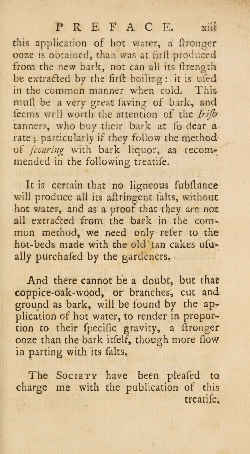 this application of hot water, a ftronger ooze is obtained, than was at fir ft produced from the new bark, not can all its ftrength be extracted by the firft boiling: it is ufed in the common manner when cold. This muft be a very great laving of bark, and feems well worth the attention of the Irijh tanner?, who buy their bark at fo dear a rate; particularly if they follow the method of jcouring with bark liquor, as recom¬ mended in the following treatife. It is certain that no ligneous fubftance will produce all its aftringent lalts, without hot water, and as a proof that they are not all extra&amp;ed from the bark in the com¬ mon method, we need only refer to the hot-beds made with the old tan cakes ufu- ally purchafed by the gardeners,. And there cannot be a doubt, but that coppice-oak-wood, or branches, cut and ground as bark, will be found by the ap¬ plication of hot water, to render in propor¬ tion to their fpecific gravity, a ftronger ooze than the bark itfelf, though more flow in parting with its lalts. The Society have been pleafed to charge me with the publication of this treatife*