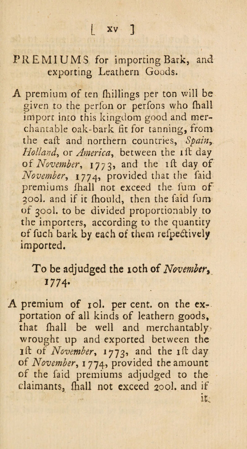 . 1 I PREMIUMS for importing Bark, and exporting Leathern Goods. A premium of ten (hillings per ton will be given to the perfon or perfons who (hall import into this kingdom good and mer¬ chantable oak-bark fit for tanning, from the eaft and northern countries, Spamy Holland, or America, between the i ft day o{November, 1773, and die day of November, 1774, provided that the faid premiums fhall not exceed the fum of 300I. and if it fhould, then the faid fum of 300L to be divided proportionably to the importers, according to the quantity of fuch bark by each of them refpe&amp;ivdy imported. To be adjudged the 10th of November, 1774. A premium of iol. per cent, on the ex¬ portation of all kinds of leathern goods, that fhall be well and merchantably wrought up and exported between the ift of November, 17731 and the id day of November, 1774, provided the amount of the faid premiums adjudged to the claimants, fhall not exceed 200I. and if itc