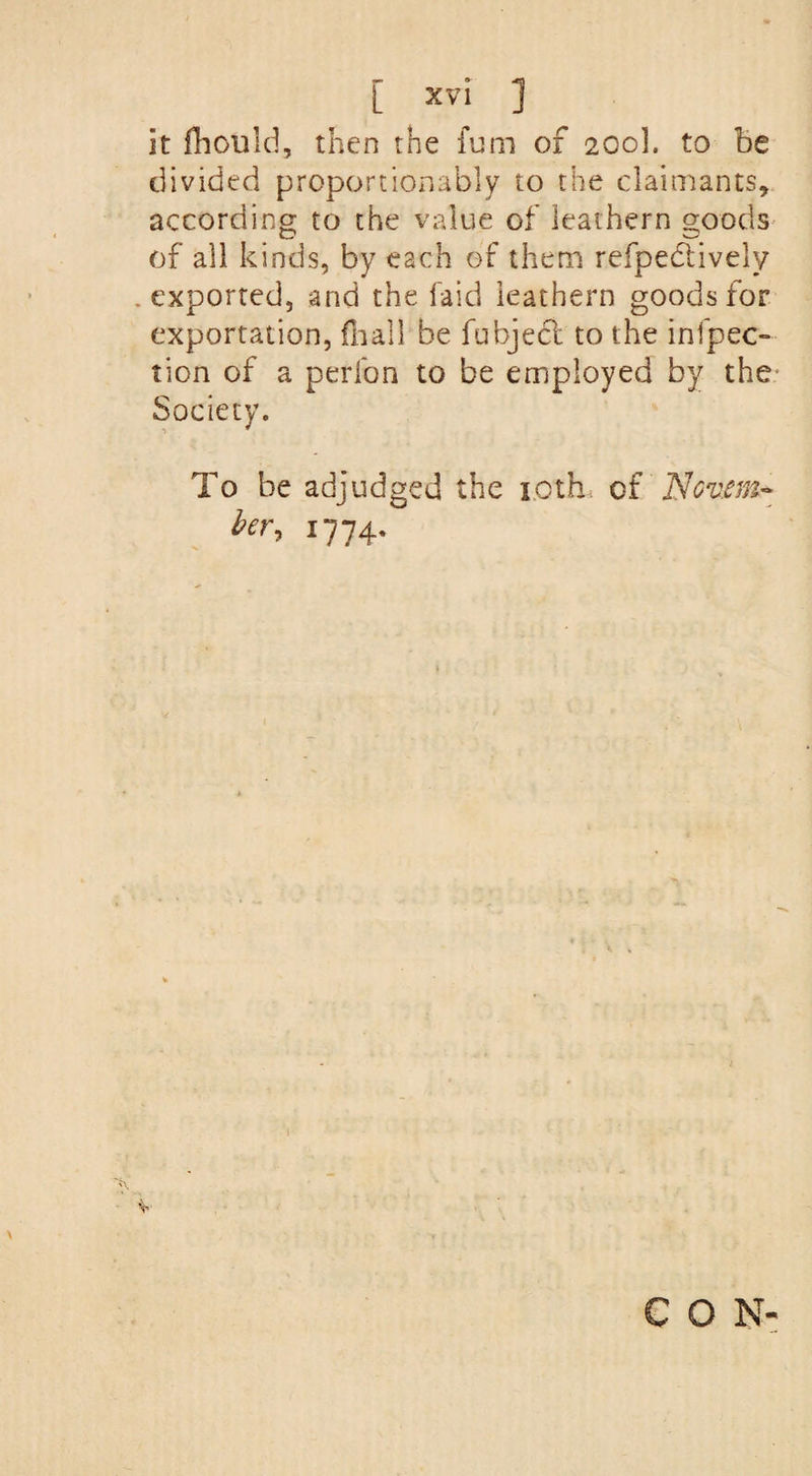 [ xv°l ] it fhould, then the fum of 200]. to be divided proportionably to the claimants, according to the value of leathern goods of all kinds, by each of them refpedtively .exported, and the laid leathern goods for exportation, {hall be fubject to the infpec- tion of a perfon to be employed by the* Society. To be adjudged the 1.0th of Ncv.em- her, 1774.