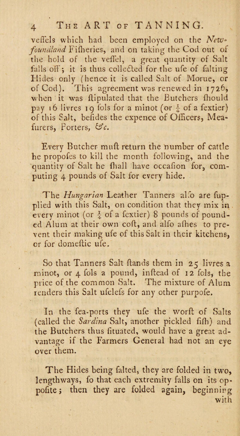 veflels which had been employed on the New* foundland Fifheries, and on taking the Cod out of the hold of the veffel, a great quantity of Salt falls off; it is thus collected for the ufe of fa!ting Hides only (hence it is called Salt of Morue, or of Cod). This agreement was renewed in 1726, when it was dipulated that the Butchers fhould pay 16 livres 19 fols for a minot (or J of a fextier) of this Salt, befides the expence of Officers, Mea- furers, Porters, &amp;c. Every Butcher mud return the number of cattle he propofes to kill the month following, and the quantity of Salt he {hall have occafion for, com¬ puting 4 pounds of Salt for every hide. The Hungarian Leather Tanners alfo are fup- plied with this Salt, on condition that they mix in every minot (or J of a fextier) 8 pounds of pound¬ ed Alum at their own cod, and alfo adies to pre¬ vent their making ufe of this Salt in their kitchens, or for domestic ufe. So that Tanners Salt Bands them in 25 livres a minot, or 4 fols a pound, indead of 12 fols, the price of the common Salt. The mixture of Alum renders this Salt ufelefs for any other purpofe. In the fea-ports they ufe the word of Salts (called the Sardina Salt, another pickled fifh) and the Butchers thus fituated, would have a great ad¬ vantage if the Farmers General had not an eye over them. The Hides being falted, they are folded in two, lengthways, fo that each extremity falls on its op- pofitej then they are folded again, beginning with