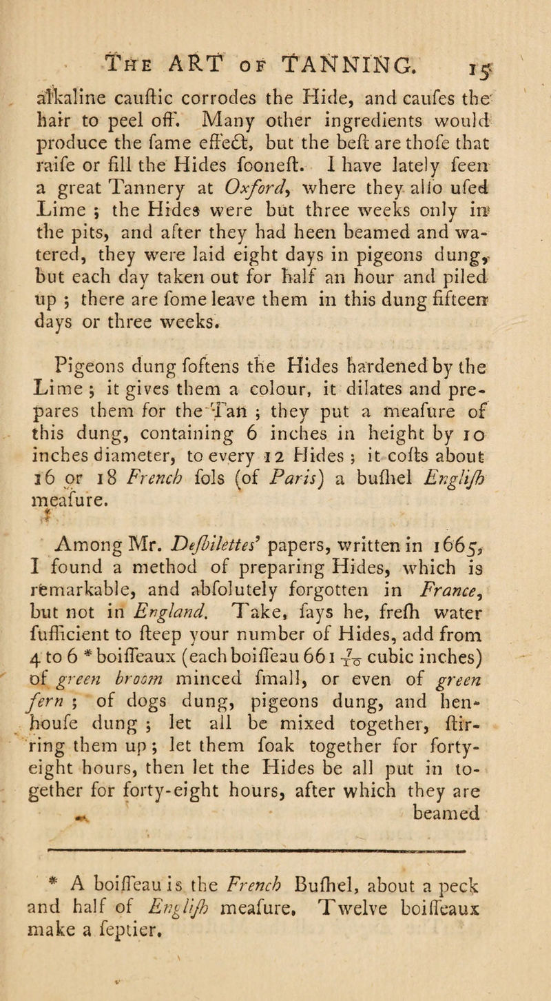 alkaline cauftic corrodes the Hide, and caufes the' hair to peel off. Many other ingredients would produce the fame effect, but the belt are thofe that raife or fill the Hides fooneft. 1 have lately feen a great Tannery at Oxford, where they alio ufed Lime ; the Hides were but three weeks only in* the pits, and after they had heen beamed and wa¬ tered, they were laid eight days in pigeons dung,- but each day taken out for half an hour and piled up ; there are fome leave them in this dung fifteen days or three weeks. Pigeons dung foftens the Hides hardened by the Lime ; it gives them a colour, it dilates and pre¬ pares them for the Tan ; they put a meafure of this dung, containing 6 inches in height by 10 inches diameter, to every 12 Hides ; it colts about 36 or 18 French fols (of Paris) a bufliel Englijh meafure. r Among Mr. Defilettes’ papers, written in 1665, I found a method of preparing Hides, which is remarkable, and abfolutely forgotten in France, but not in England. Take, fays he, frelh water fufficient to deep your number of Hides, add from 4 to 6 * boiffeaux (each boiffeau 661 cubic inches) of green broo?n minced final 1, or even of green fern ; of dogs dung, pigeons dung, and hen- houfe dung ; let all be mixed together, ftir- ring them up; let them foak together for forty- eight hours, then let the Hides be all put in to¬ gether for forty-eight hours, after which they are m beamed * A boifieauis the French Bufhel, about a peels and half of Englijh meafure, Twelve boiffeaux make a feptier.