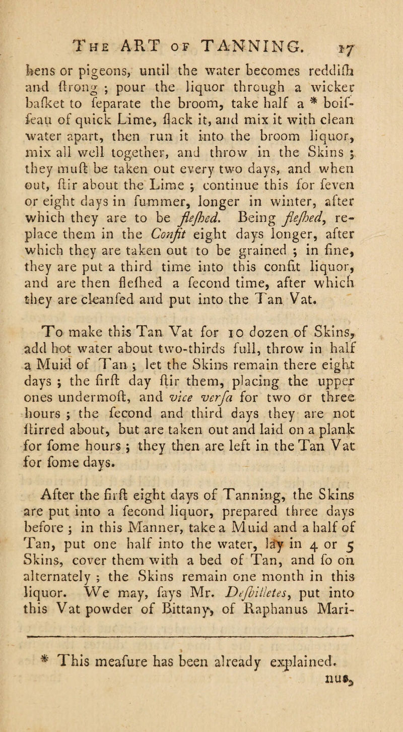 bens or pigeons, until the water becomes reddifb and firong ; pour the liquor through a wicker bafket to feparate the broom, take half a * boif- feau of quick Lime, flack it, arid mix it with clean water apart, then run it into the broom liquor, mix all well together, and throw in the Skins $ they muft be taken out every two days, and when out, flir about the Lime j continue this for feven or eight days in fummer, longer in winter, after •which they are to be flejhed. Being flejhed, re¬ place them in the Confit eight days longer, after which they are taken out to be grained ; in fine, they are put a third time into this confit liquor, and are then flefhed a fecond time, after which they are cleanfed and put into the Tan Vat. To make this Tan Vat for 10 dozen of Skins, add hot water about two-thirds full, throw in half a Muid of Tan v let the Skins remain there eight days ; the firfl: day flir them, placing the upper ones undermofb, and vice vcrfla for two or three hours ; the fecond and third days they are not llirred about, but are taken out and laid on a plank for fome hours ; they then are left in the Tan Vat for fome days. After the firft eight days of Tanning, the Skins are put into a fecond liquor, prepared three days before ; in this Manner, take a Muid and a half of Tan, put one half into the water, Itiy in 4 or 5 Skins, cover them with a bed of Tan, and fo on alternately ; the Skins remain one month in this liquor. We may, fays Mr. Defbilletes, put into this Vat powder of Rittany, of Raphanus Mari- * This meafure has been already explained. I1U%