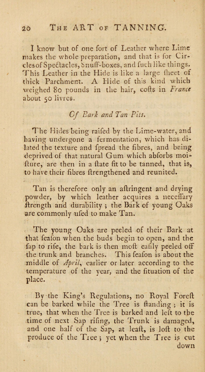 I know but of one fort of Leather where Lime makes the whole preparation, and that is for Cir- clesof Spectacles, Snuff-boxes, and fuch like things. This Leather in the Hide is like a large (beet of thick Parchment. A Hide of this kind which weighed 80 pounds in the hair, cofts in France about 50 livres. Cf Bark and Tan Pits. The Hides being raifed by the Lime-water, and having undergone a fermentation, which has di¬ lated the texture and fpread the fibres, and being deprived of that natural Gum which abforbs moi* Lure, are then in a flate fit to be tanned, that is, to have their fibres (Lengthened and reunited. Tan is therefore only an aftringent and drying powder, by which leather acquires a neceffary flrength and durability ; the Bark of young Oaks are commonly ufed to make Tan. The young Oaks are peeled of their Bark at that feafon when the buds begin to open, and the fap to rife, the bark is then mofl eafily peeled off the trunk and branches. This feafon is about the middle of April, earlier or later according to the temperature of the year, and the fituation of the place. By-the King’s Regulations, no Royal Foreffc can be barked while the Tree is Landing ; it is true, that when the Tree is barked and left to the time of next Sap rifing, the Trunk is damaged, and one half of the Sap, at leaft, is loft to the produce of the Tree ; yet when the Tree i$ cut down