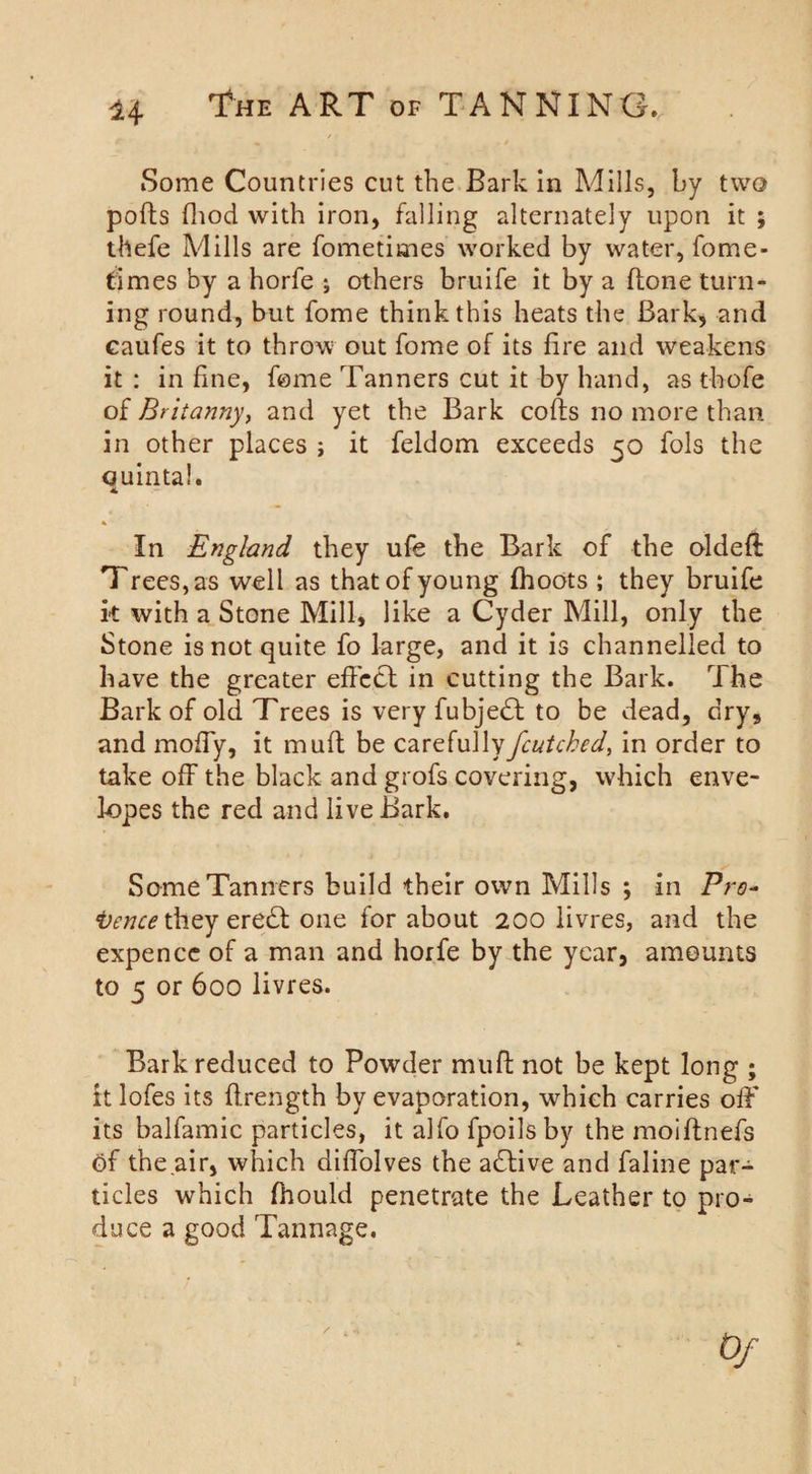 Some Countries cut the Bark in Mills, by two pofts fhod with iron, falling alternately upon it ; thefe Mills are fometimes worked by water, fome- times by a horfe ; others bruife it by a (lone turn¬ ing round, but fome think this heats the Bark, and caufes it to throw out fome of its lire and weakens it : in line, fome Tanners cut it by hand, as thofe of Britanny, and yet the Bark colls no more than in other places ; it feldom exceeds 50 fols the quintal. * In England they ufe the Bark of the oldeft Trees, as well as that of young (hoots ; they bruife it with a Stone Mill, like a Cyder Mill, only the Stone is not quite fo large, and it is channelled to have the greater effect in cutting the Bark. The Bark of old Trees is very fubjedl to be dead, dry, and moffy, it mull be carefully fcutched, in order to take off the black and grofs covering, which enve¬ lopes the red and live Bark. Some Tanners build their own Mills ; in Pro- toence they eredl one for about 200 livres, and the expencc of a man and horfe by the year, amounts to 5 or 600 livres. Bark reduced to Powder mull not be kept long ; it lofes its flrength by evaporation, which carries off its balfamic particles, it alfo fpoils by the moiftnefs of the air, which diffolves the adlive and faline par¬ ticles which fhould penetrate the Leather to pro¬ duce a good Tannage.