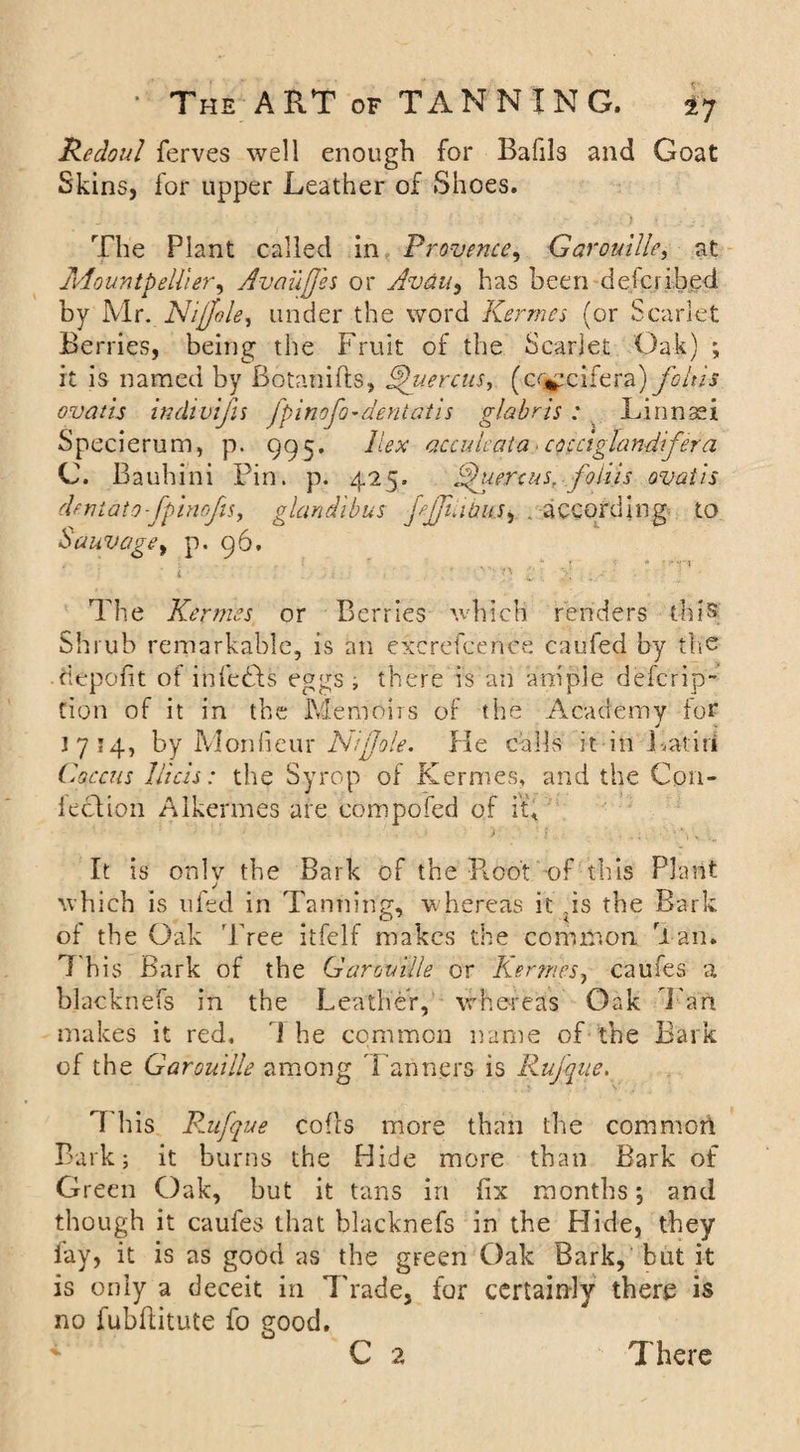 Redoul ferves well enough for Bafils and Goat Skins, for upper Leather of Shoes. The Plant called in Provence, Gar outlie, at Mountpell'ier, Availffes or Avdu, has been defcrihed by Mr. Nijfole, under the word Kermes (or Scarlet Berries, being the Fruit of the Scarlet Oak) ; it is named by Botanifts, Ahiercm, (cr^cifera) folds ovatls indivifis fpinofo-dentatis glabrts: Linnsei Specierum, p. 995. Hex acculcaia cocciglandfera C. Bauh ini Pin. p. 425. fhcercus. foliis ovatis dentato-fpinofu, glandibus fjfdhus^ . according to Sauvagey p. 96. • f *’ .. .  * '*rr i , ; . . . ■ :■ f w;v ; - - ■ ! The Kermes or Berries which renders this Shrub remarkable, is an exc refee net: caufed by the depofit of infedls eggs, there is an ample defcrip- Cion of it in the Memoirs of the Academy ior 1714, by Monfi.eur Nijjole. He calls it in Latin Coccus li'tcis: the Syrop of Kermes, and the Con¬ fection Alkermes are eompofed of it. It is only the Bark of the Root of this Plant which is 11 fed in Tanning, whereas it .is the Bark of the Oak Tree itfelf makes the common Tan. 1 his Bark of the Garouille or Kermes, caufes a blacknefs in the Leather, whereas Oak Tan makes it red, l he common name of the Bark of the Garouille among Tanners is Rujqne. This Rufque cofls more than the common Bark; it burns the Hide more than Bark of Green Oak, but it tans in fix months; and though it caufes that blacknefs in the Hide, they fay, it is as good as the green Oak Bark, but it is only a deceit in Trade, for certainly there is no fubfiitute fo ?ood.