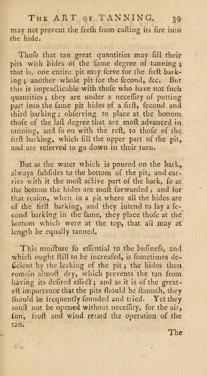 may not prevent the frefti from calling its fire into the hide. Thofe that tan great quantities may fill their pits with hides of the fame degree of tanning ; that is, one entire pit may ferve for the firfl bark¬ ing ; another whole pit for the fecond, &amp;c. But this is impradlicable with thofe who have not fuch quantities ; they are under a neceflity of putting part into the fame pit hides of a fir ft, fecond and third barking ; obferving to place at the bottom thofe of the lafl degree that are moft advanced in tanning, and fo on with the reft, to thofe of the firft barking, which fill the upper part of the pit, and are referved to go down in their turn. But as the water which is poured on the bark, always fubfides to the bottom of the pit, and car¬ ries with it the moft a£live part of the bark, fo at the bottom the hides are moft forwarded ; and for that reafon, when in a pit where all the hides are of the firft barking, and they intend to lay a fe¬ cond barking in the fame, they place thofe at the bottom which were at the top, that ail may at length be equally tanned. This moifture fo eftential to the bufinefs, and which ought ftill to be increafed, is fometimes de¬ ficient by the leaking of the pit; the hides then remain a!moft dry, which prevents the tan from having its defired eftefil; and as it is of the great- eft importance that the pits fhould be (launch, they ihould be frequently founded and tried. Yet they rnuft not be opened without neceflity, for the air, fun, froft and wind retard the operation of the tan. The